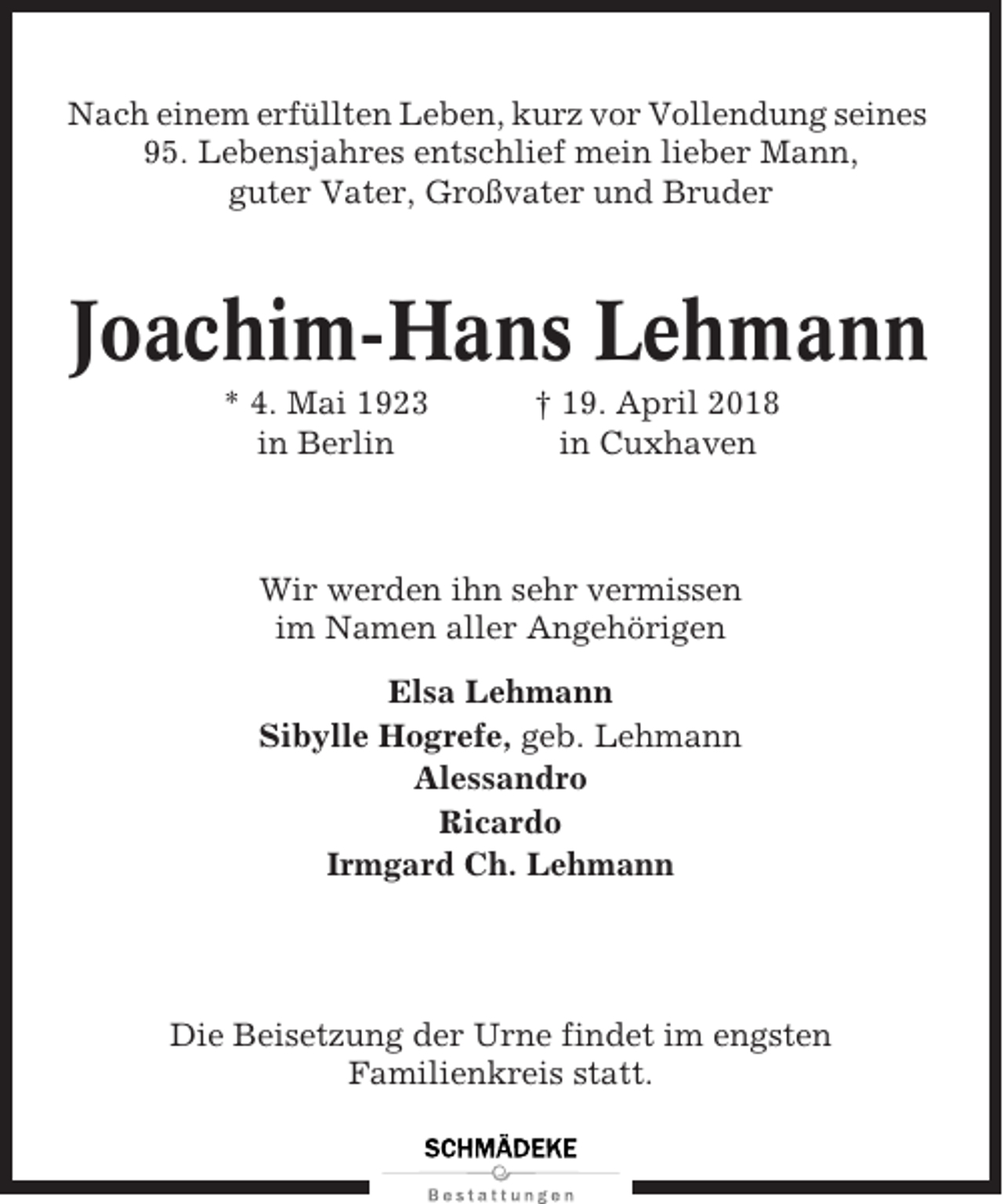 <p>Nach einem erfüllten Leben, kurz vor Vollendung seines<br />95. Lebensjahres entschlief mein lieber Mann,<br />guter Vater, Großvater und Bruder</p><p>Joachim-Hans Lehmann<br />* 4. Mai 1923<br />in Berlin</p><p>† 19. April 2018<br />in Cuxhaven</p><p>Wir werden ihn sehr vermissen<br />im Namen aller Angehörigen<br />Elsa Lehmann<br />Sibylle Hogrefe, geb. Lehmann<br />Alessandro<br />Ricardo<br />Irmgard Ch. Lehmann</p><p>Die Beisetzung der Urne findet im engsten<br />Familienkreis statt.</p>