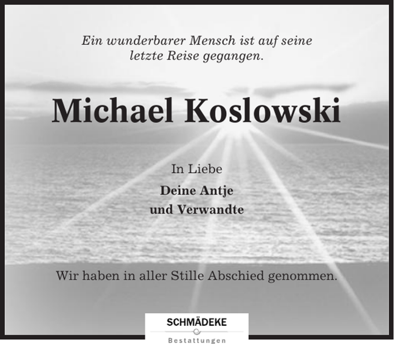 <p>Ein wunderbarer Mensch ist auf seine<br />letzte Reise gegangen.</p><p>Michael Koslowski<br />In Liebe<br />Deine Antje<br />und Verwandte</p><p>Wir haben in aller Stille Abschied genommen.</p>