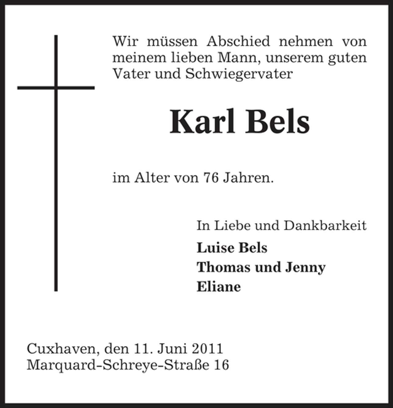 <p>Wir müssen Abschied nehmen von meinem lieben Mann, unserem guten Vater und Schwiegervater</p><p>Karl Bels<br />im Alter von 76 Jahren.<br />In Liebe und Dankbarkeit</p><p>Luise Bels Thomas und Jenny Eliane</p><p>Cuxhaven, den 11. Juni 2011 Marquard-Schreye-Straße 16</p>