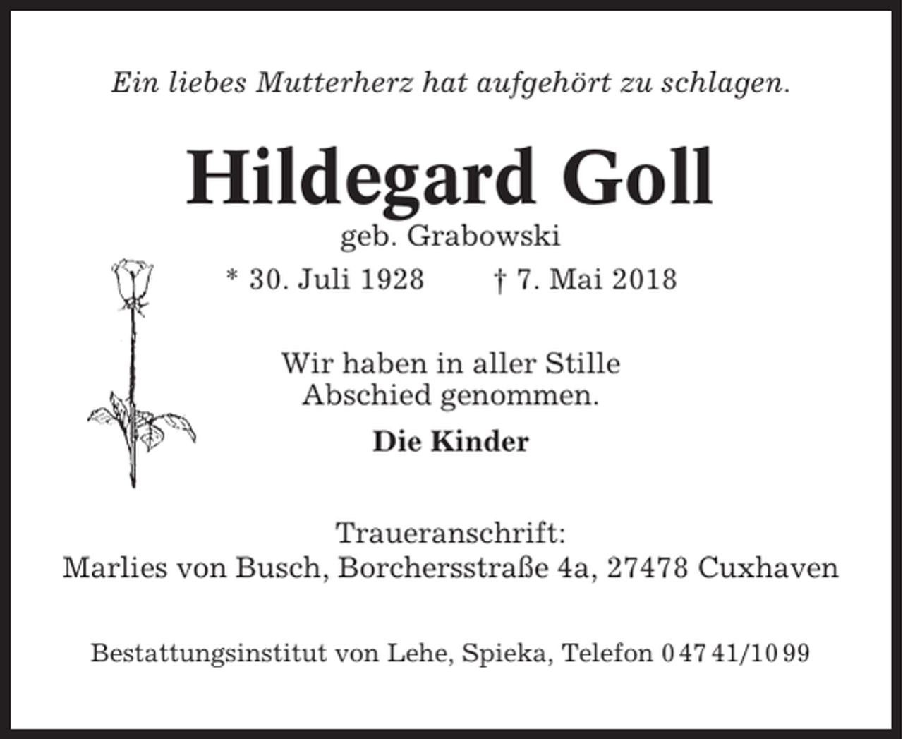<p>Ein liebes Mutterherz hat aufgehört zu schlagen.</p><p>Hildegard Goll<br />geb. Grabowski<br />* 30. Juli 1928<br />† 7. Mai 2018<br />Wir haben in aller Stille<br />Abschied genommen.<br />Die Kinder<br />Traueranschrift:<br />Marlies von Busch, Borchersstraße 4a, 27478 Cuxhaven<br />Bestattungsinstitut von Lehe, Spieka, Telefon 0 47 41/10 99</p>