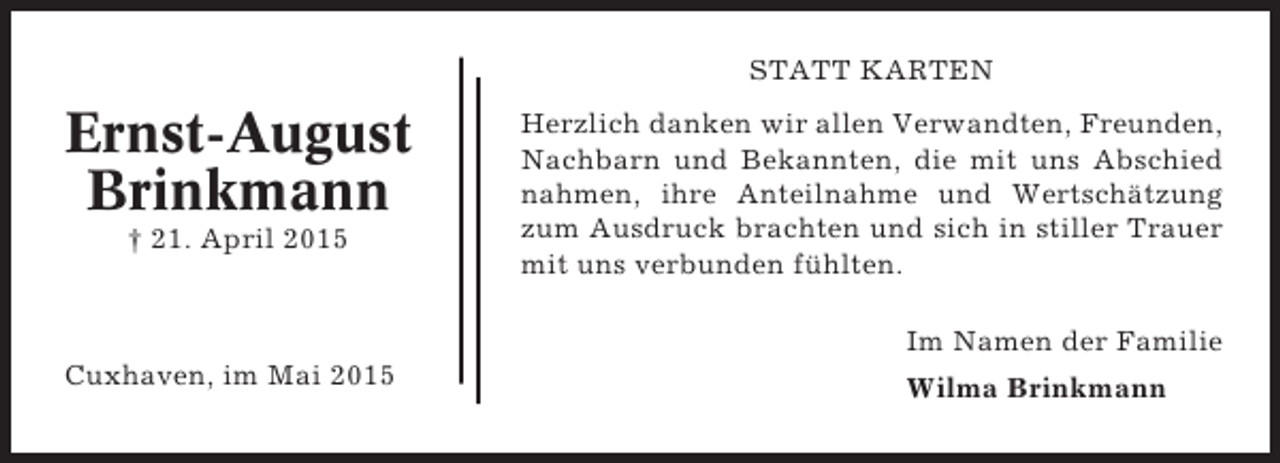 <p>STATT KARTEN</p><p>Ernst-August<br />Brinkmann<br />† 21. April 2015</p><p>Herzlich danken wir allen Verwandten, Freunden,<br />Nachbarn und Bekannten, die mit uns Abschied<br />nahmen, ihre Anteilnahme und Wertschätzung<br />zum Ausdruck brachten und sich in stiller Trauer<br />mit uns verbunden fühlten.<br />Im Namen der Familie</p><p>Cuxhaven, im Mai 2015</p><p>Wilma Brinkmann</p>