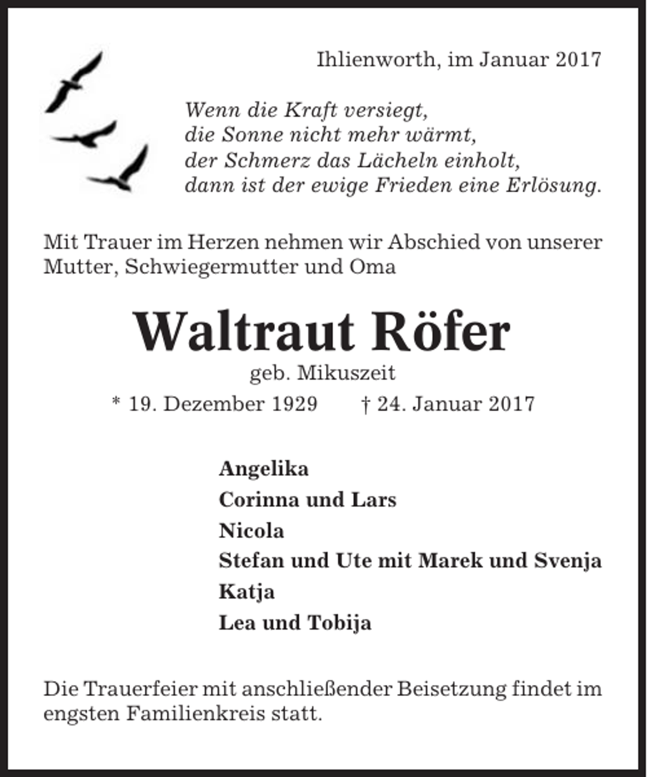 <p>Ihlienworth, im Januar 2017<br />Wenn die Kraft versiegt,<br />die Sonne nicht mehr wärmt,<br />der Schmerz das Lächeln einholt,<br />dann ist der ewige Frieden eine Erlösung.<br />Mit Trauer im Herzen nehmen wir Abschied von unserer<br />Mutter, Schwiegermutter und Oma</p><p>Waltraut Röfer<br />geb. Mikuszeit<br />* 19. Dezember 1929<br />† 24. Januar 2017<br />Angelika<br />Corinna und Lars<br />Nicola<br />Stefan und Ute mit Marek und Svenja<br />Katja<br />Lea und Tobija<br />Die Trauerfeier mit anschließender Beisetzung findet im<br />engsten Familienkreis statt.</p>
