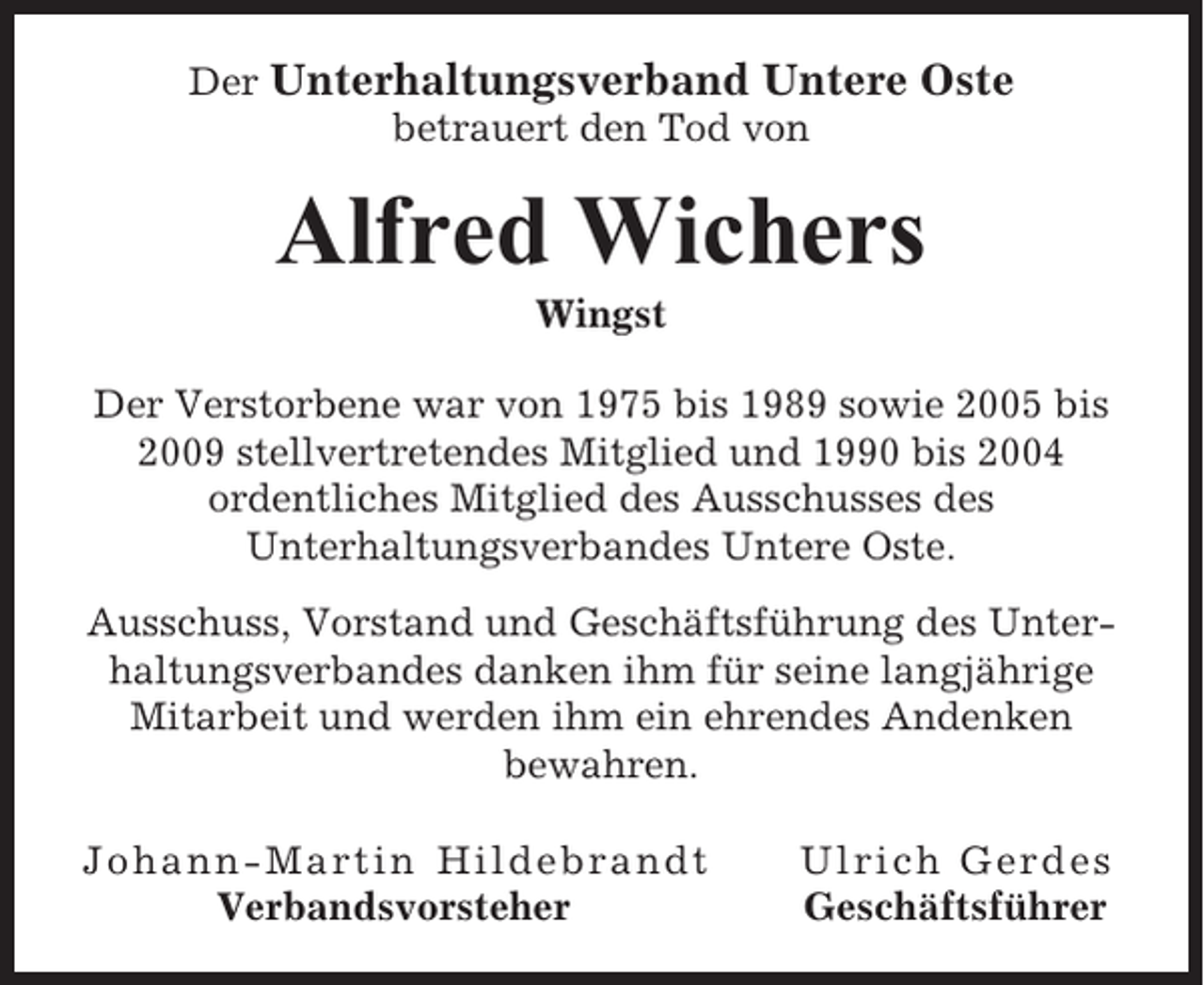 <p>Der Unterhaltungsverband Untere Oste<br />betrauert den Tod von</p><p>Alfred Wichers<br />Wingst<br />Der Verstorbene war von 1975 bis 1989 sowie 2005 bis<br />2009 stellvertretendes Mitglied und 1990 bis 2004<br />ordentliches Mitglied des Ausschusses des<br />Unterhaltungsverbandes Untere Oste.<br />Ausschuss, Vorstand und Geschäftsführung des Unterhaltungsverbandes danken ihm für seine langjährige<br />Mitarbeit und werden ihm ein ehrendes Andenken<br />bewahren.<br />Johann-Martin Hildebrandt<br />Verbandsvorsteher</p><p>Ulrich Gerdes<br />Geschäftsführer</p>