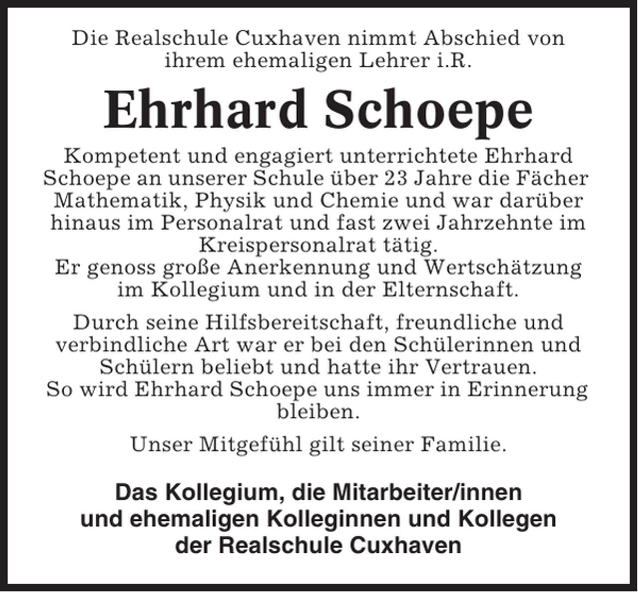 <p>Die Realschule Cuxhaven nimmt Abschied von<br />ihrem ehemaligen Lehrer i.R.</p><p>Ehrhard Schoepe<br />Kompetent und engagiert unterrichtete Ehrhard<br />Schoepe an unserer Schule über 23 Jahre die Fächer<br />Mathematik, Physik und Chemie und war darüber<br />hinaus im Personalrat und fast zwei Jahrzehnte im<br />Kreispersonalrat tätig.<br />Er genoss große Anerkennung und Wertschätzung<br />im Kollegium und in der Elternschaft.<br />Durch seine Hilfsbereitschaft, freundliche und<br />verbindliche Art war er bei den Schülerinnen und<br />Schülern beliebt und hatte ihr Vertrauen.<br />So wird Ehrhard Schoepe uns immer in Erinnerung<br />bleiben.<br />Unser Mitgefühl gilt seiner Familie.</p><p>Das Kollegium, die Mitarbeiter/innen<br />und ehemaligen Kolleginnen und Kollegen<br />der Realschule Cuxhaven</p>
