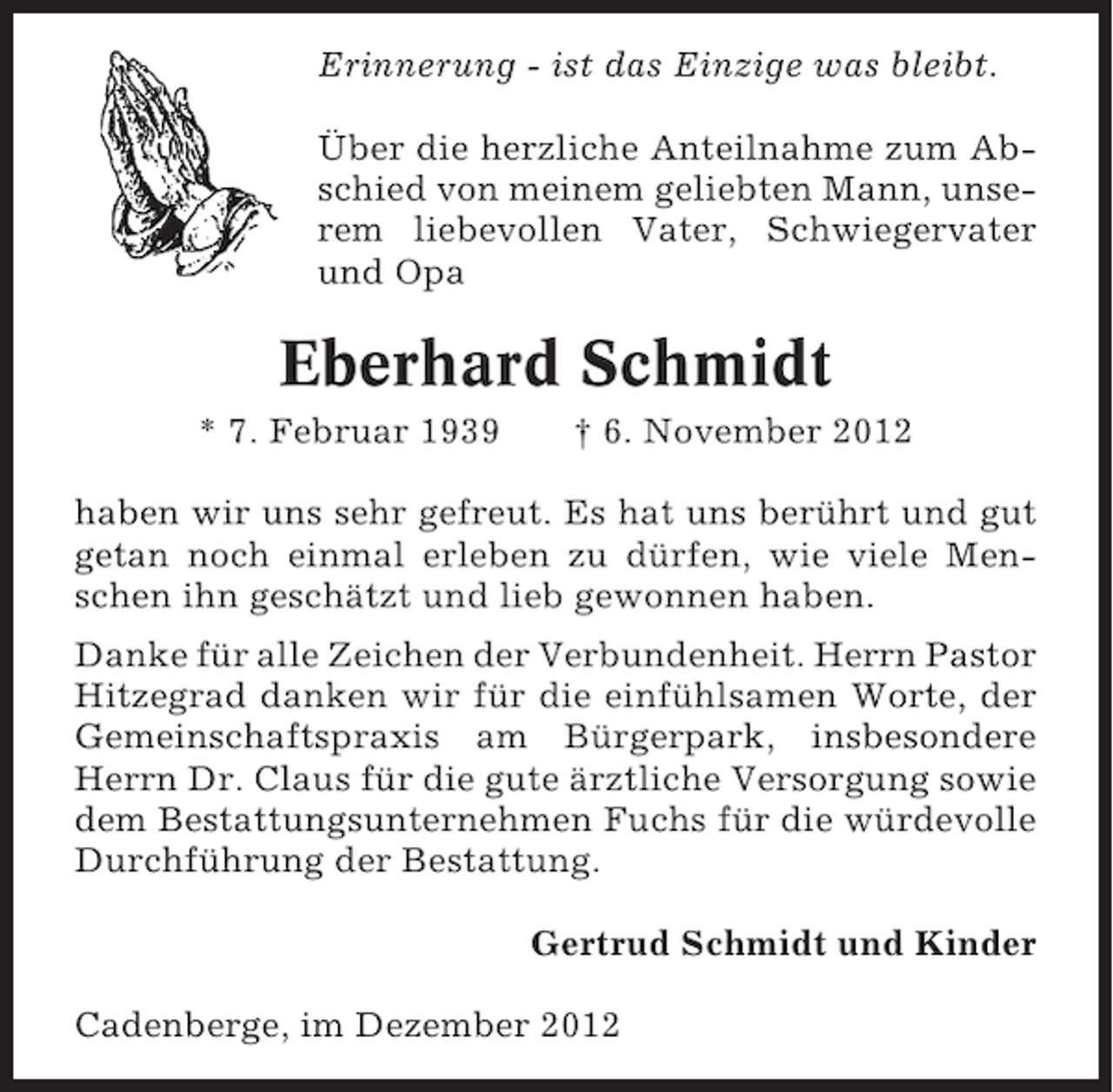 <p>Erinnerung - ist das Einzige was bleibt.<br />Über die herzliche Anteilnahme zum Abschied von meinem geliebten Mann, unserem liebevollen Vater, Schwiegervater<br />und Opa</p><p>Eberhard Schmidt<br />* 7. Februar 1939</p><p>† 6. November 2012</p><p>haben wir uns sehr gefreut. Es hat uns berührt und gut<br />getan noch einmal erleben zu dürfen, wie viele Menschen ihn geschätzt und lieb gewonnen haben.<br />Danke für alle Zeichen der Verbundenheit. Herrn Pastor<br />Hitzegrad danken wir für die einfühlsamen Worte, der<br />Gemeinschaftspraxis am Bürgerpark, insbesondere<br />Herrn Dr. Claus für die gute ärztliche Versorgung sowie<br />dem Bestattungsunternehmen Fuchs für die würdevolle<br />Durchführung der Bestattung.<br />Gertrud Schmidt und Kinder<br />Cadenberge, im Dezember 2012</p>