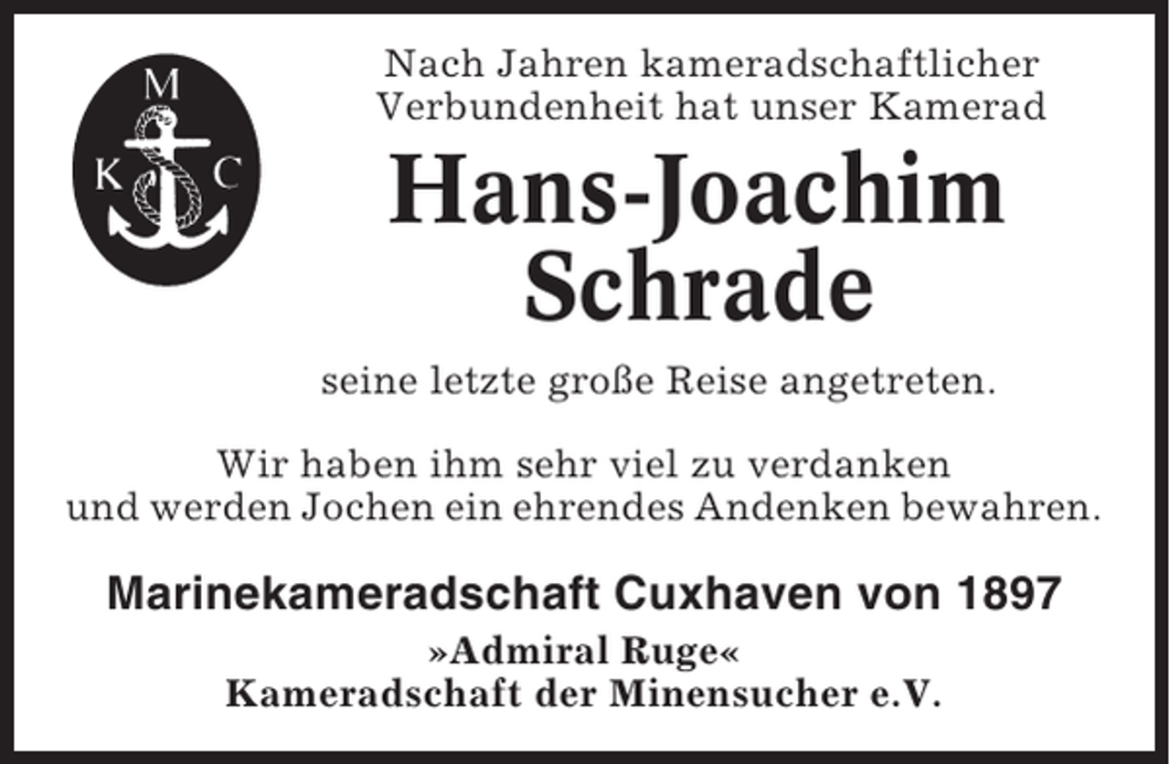 <p>Nach Jahren kameradschaftlicher<br />Verbundenheit hat unser Kamerad</p><p>Hans-Joachim<br />Schrade<br />seine letzte große Reise angetreten.<br />Wir haben ihm sehr viel zu verdanken<br />und werden Jochen ein ehrendes Andenken bewahren.</p><p>Marinekameradschaft Cuxhaven von 1897<br />»Admiral Ruge«<br />Kameradschaft der Minensucher e.V.</p>