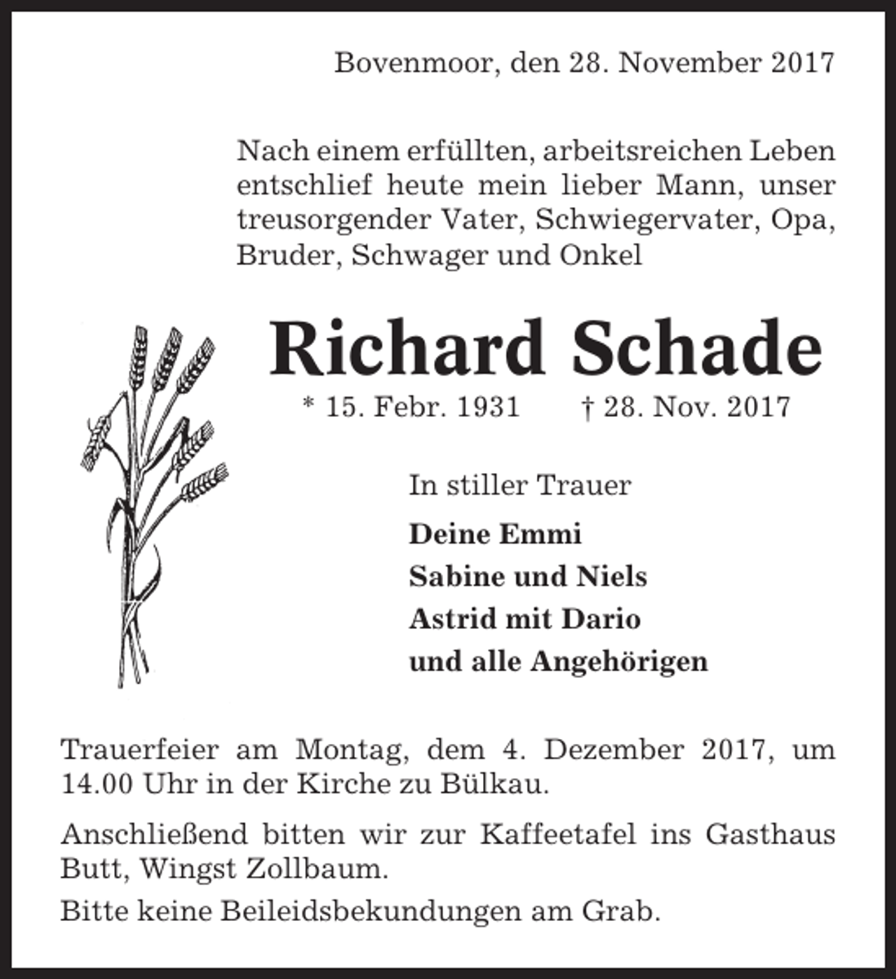 <p>Bovenmoor, den 28. November 2017<br />Nach einem erfüllten, arbeitsreichen Leben<br />entschlief heute mein lieber Mann, unser<br />treusorgender Vater, Schwiegervater, Opa,<br />Bruder, Schwager und Onkel</p><p>Richard Schade<br />* 15. Febr. 1931</p><p>† 28. Nov. 2017</p><p>In stiller Trauer<br />Deine Emmi<br />Sabine und Niels<br />Astrid mit Dario<br />und alle Angehörigen<br />Trauerfeier am Montag, dem 4. Dezember 2017, um<br />14.00 Uhr in der Kirche zu Bülkau.<br />Anschließend bitten wir zur Kaffeetafel ins Gasthaus<br />Butt, Wingst Zollbaum.<br />Bitte keine Beileidsbekundungen am Grab.</p>
