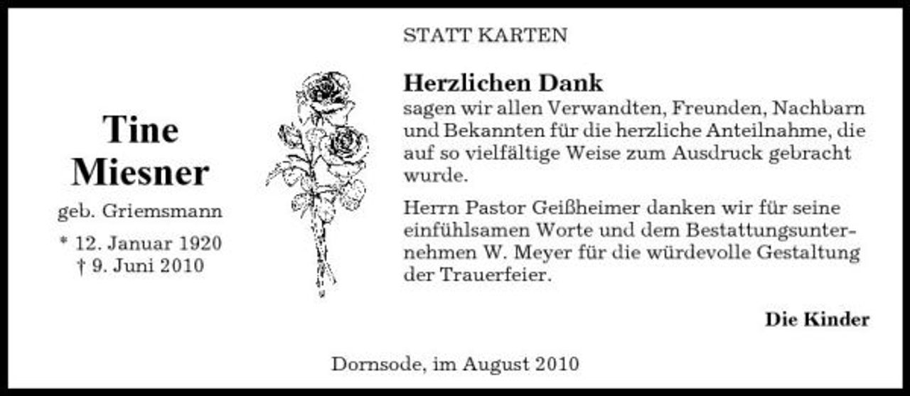 <p>STATT KARTEN</p><p>Herzlichen Dank</p><p>Tine Miesner<br />geb. Griemsmann * 12. Januar 1920 † 9. Juni 2010</p><p>sagen wir allen Verwandten, Freunden, Nachbarn und Bekannten für die herzliche Anteilnahme, die auf so vielfältige Weise zum Ausdruck gebracht wurde. Herrn Pastor Geißheimer danken wir für seine einfühlsamen Worte und dem Bestattungsunternehmen W. Meyer für die würdevolle Gestaltung der Trauerfeier. Die Kinder Dornsode, im August 2010</p>