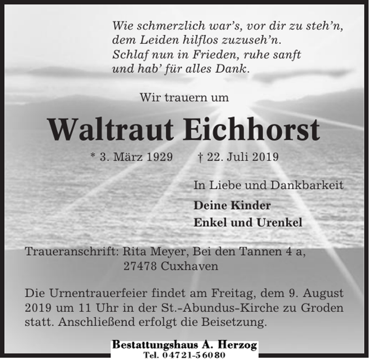 <p>Wie schmerzlich war’s, vor dir zu steh’n,<br />dem Leiden hilflos zuzuseh’n.<br />Schlaf nun in Frieden, ruhe sanft<br />und hab’ für alles Dank.<br />Wir trauern um</p><p>Waltraut Eichhorst<br />* 3. März 1929</p><p>† 22. Juli 2019<br />In Liebe und Dankbarkeit<br />Deine Kinder<br />Enkel und Urenkel</p><p>Traueranschrift: Rita Meyer, Bei den Tannen 4 a,<br />27478 Cuxhaven<br />Die Urnentrauerfeier findet am Freitag, dem 9. August<br />2019 um 11 Uhr in der St.-Abundus-Kirche zu Groden<br />statt. Anschließend erfolgt die Beisetzung.</p>