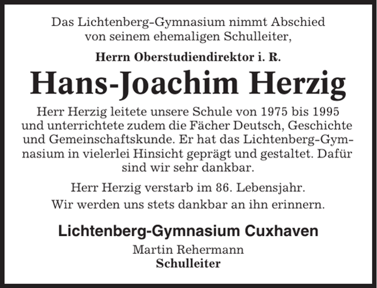 <p>Das Lichtenberg-Gymnasium nimmt Abschied<br />von seinem ehemaligen Schulleiter,<br />Herrn Oberstudiendirektor i. R.</p><p>Hans-Joachim Herzig<br />Herr Herzig leitete unsere Schule von 1975 bis 1995<br />und unterrichtete zudem die Fächer Deutsch, Geschichte<br />und Gemeinschaftskunde. Er hat das Lichtenberg-Gymnasium in vielerlei Hinsicht geprägt und gestaltet. Dafür<br />sind wir sehr dankbar.<br />Herr Herzig verstarb im 86. Lebensjahr.<br />Wir werden uns stets dankbar an ihn erinnern.</p><p>Lichtenberg-Gymnasium Cuxhaven<br />Martin Rehermann<br />Schulleiter</p>