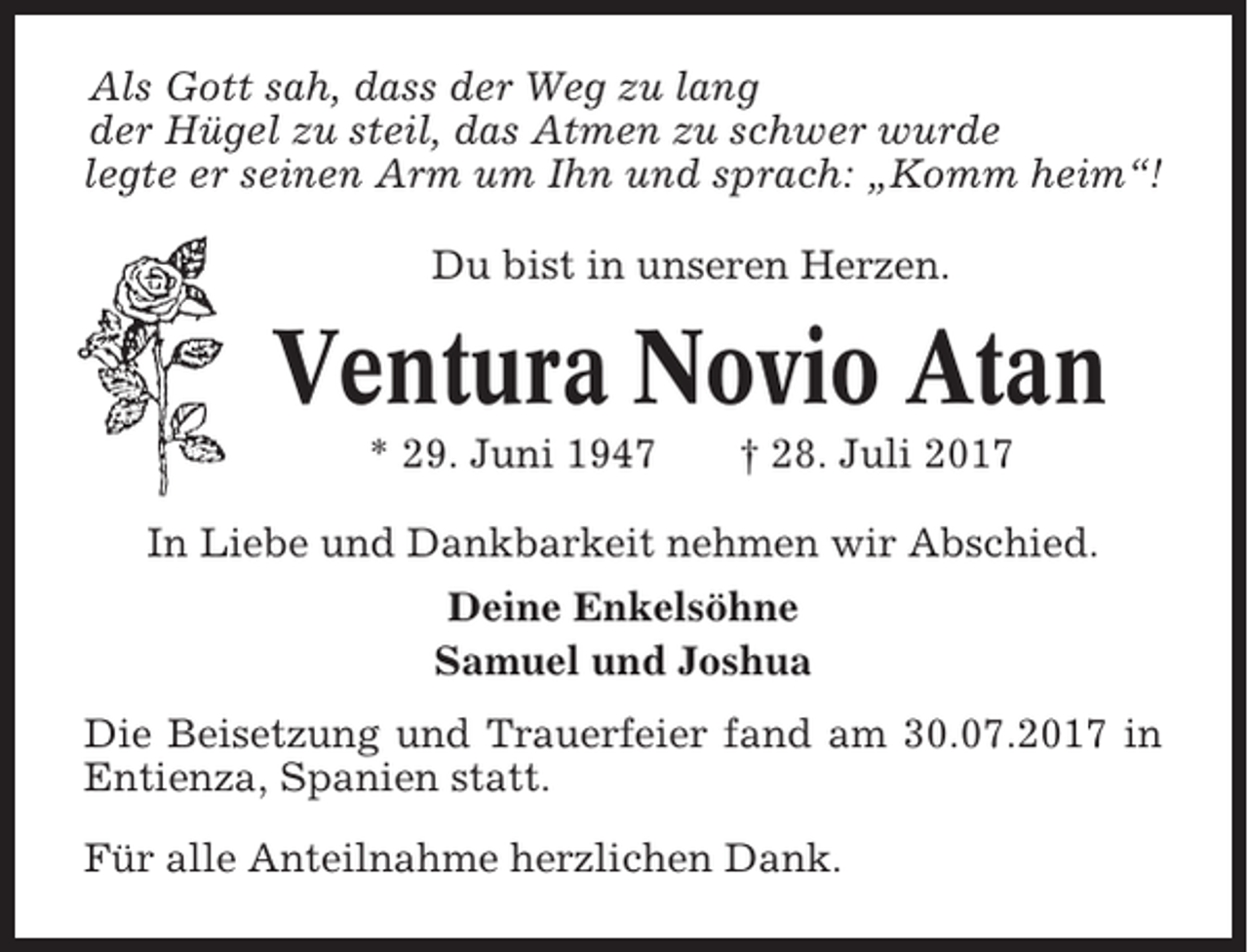 <p>Als Gott sah, dass der Weg zu lang<br />der Hügel zu steil, das Atmen zu schwer wurde<br />legte er seinen Arm um Ihn und sprach: „Komm heim“!<br />Du bist in unseren Herzen.</p><p>Ventura Novio Atan<br />* 29. Juni 1947</p><p>† 28. Juli 2017</p><p>In Liebe und Dankbarkeit nehmen wir Abschied.<br />Deine Enkelsöhne<br />Samuel und Joshua<br />Die Beisetzung und Trauerfeier fand am 30.07.2017 in<br />Entienza, Spanien statt.<br />Für alle Anteilnahme herzlichen Dank.</p>