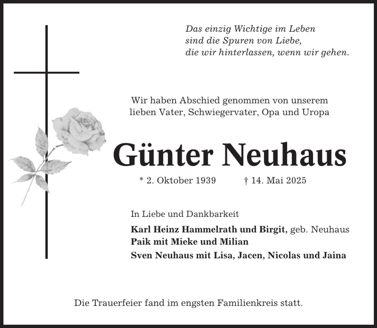 <p>Das einzig Wichtige im Leben<br />sind die Spuren von Liebe,<br />die wir hinterlassen, wenn wir gehen.</p><p>Wir haben Abschied genommen von unserem<br />lieben Vater, Schwiegervater, Opa und Uropa</p><p>Günter Neuhaus<br />* 2. Oktober 1939</p><p>† 14. Mai 2025</p><p>In Liebe und Dankbarkeit</p><p>Karl Heinz Hammelrath und Birgit, geb. Neuhaus<br />Paik mit Mieke und Milian<br />Sven Neuhaus mit Lisa, Jacen, Nicolas und Jaina</p><p>Die Trauerfeier fand im engsten Familienkreis statt.</p>