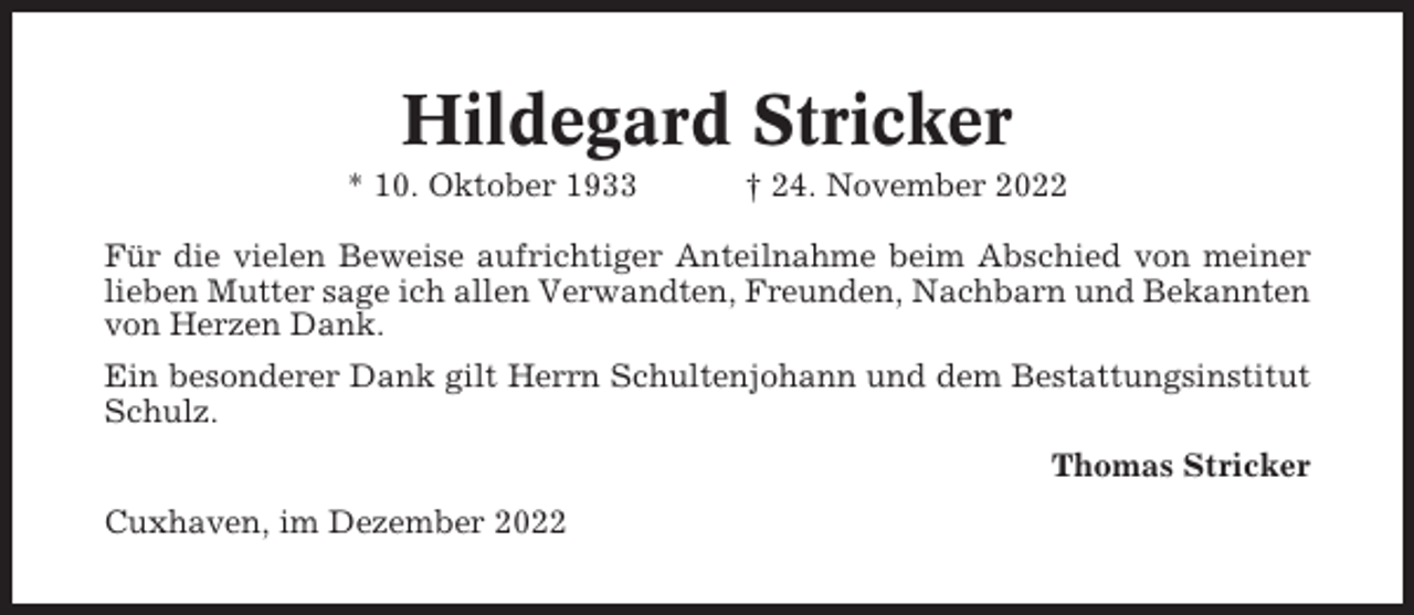 <p>Hildegard Stricker<br />* 10. Oktober 1933</p><p>† 24. November 2022</p><p>Für die vielen Beweise aufrichtiger Anteilnahme beim Abschied von meiner<br />lieben Mutter sage ich allen Verwandten, Freunden, Nachbarn und Bekannten<br />von Herzen Dank.<br />Ein besonderer Dank gilt Herrn Schultenjohann und dem Bestattungsinstitut<br />Schulz.<br />Thomas Stricker<br />Cuxhaven, im Dezember 2022</p>