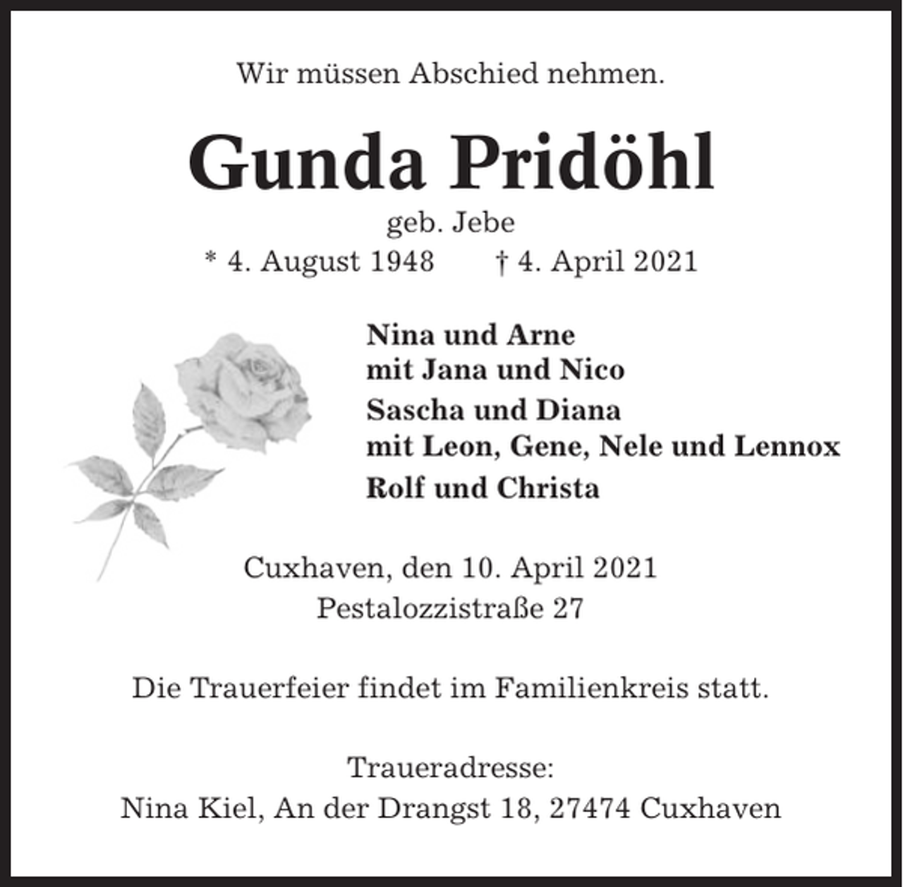 <p>Wir müssen Abschied nehmen.</p><p>Gunda Pridöhl<br />geb. Jebe<br />* 4. August 1948<br />† 4. April 2021<br />Nina und Arne<br />mit Jana und Nico<br />Sascha und Diana<br />mit Leon, Gene, Nele und Lennox<br />Rolf und Christa<br />Cuxhaven, den 10. April 2021<br />Pestalozzistraße 27<br />Die Trauerfeier findet im Familienkreis statt.<br />Traueradresse:<br />Nina Kiel, An der Drangst 18, 27474 Cuxhaven</p>