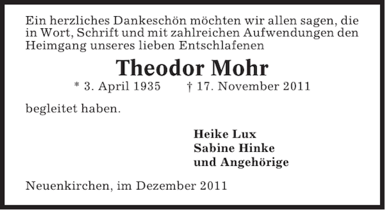 <p>Ein herzliches Dankeschön möchten wir allen sagen, die<br />in Wort, Schrift und mit zahlreichen Aufwendungen den<br />Heimgang unseres lieben Entschlafenen</p><p>Theodor Mohr<br />* 3. April 1935</p><p>† 17. November 2011</p><p>begleitet haben.<br />Heike Lux<br />Sabine Hinke<br />und Angehörige<br />Neuenkirchen, im Dezember 2011</p>
