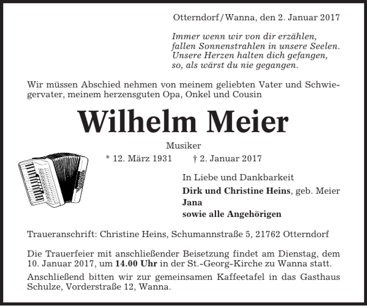 <p>Otterndorf / Wanna, den 2. Januar 2017<br />Immer wenn wir von dir erzählen,<br />fallen Sonnenstrahlen in unsere Seelen.<br />Unsere Herzen halten dich gefangen,<br />so, als wärst du nie gegangen.<br />Wir müssen Abschied nehmen von meinem geliebten Vater und Schwiegervater, meinem herzensguten Opa, Onkel und Cousin</p><p>Wilhelm Meier<br />Musiker<br />* 12. März 1931<br />† 2. Januar 2017<br />In Liebe und Dankbarkeit<br />Dirk und Christine Heins, geb. Meier<br />Jana<br />sowie alle Angehörigen<br />Traueranschrift: Christine Heins, Schumannstraße 5, 21762 Otterndorf<br />Die Trauerfeier mit anschließender Beisetzung findet am Dienstag, dem<br />10. Januar 2017, um 14.00 Uhr in der St.-Georg-Kirche zu Wanna statt.<br />Anschließend bitten wir zur gemeinsamen Kaffeetafel in das Gasthaus<br />Schulze, Vorderstraße 12, Wanna.</p>