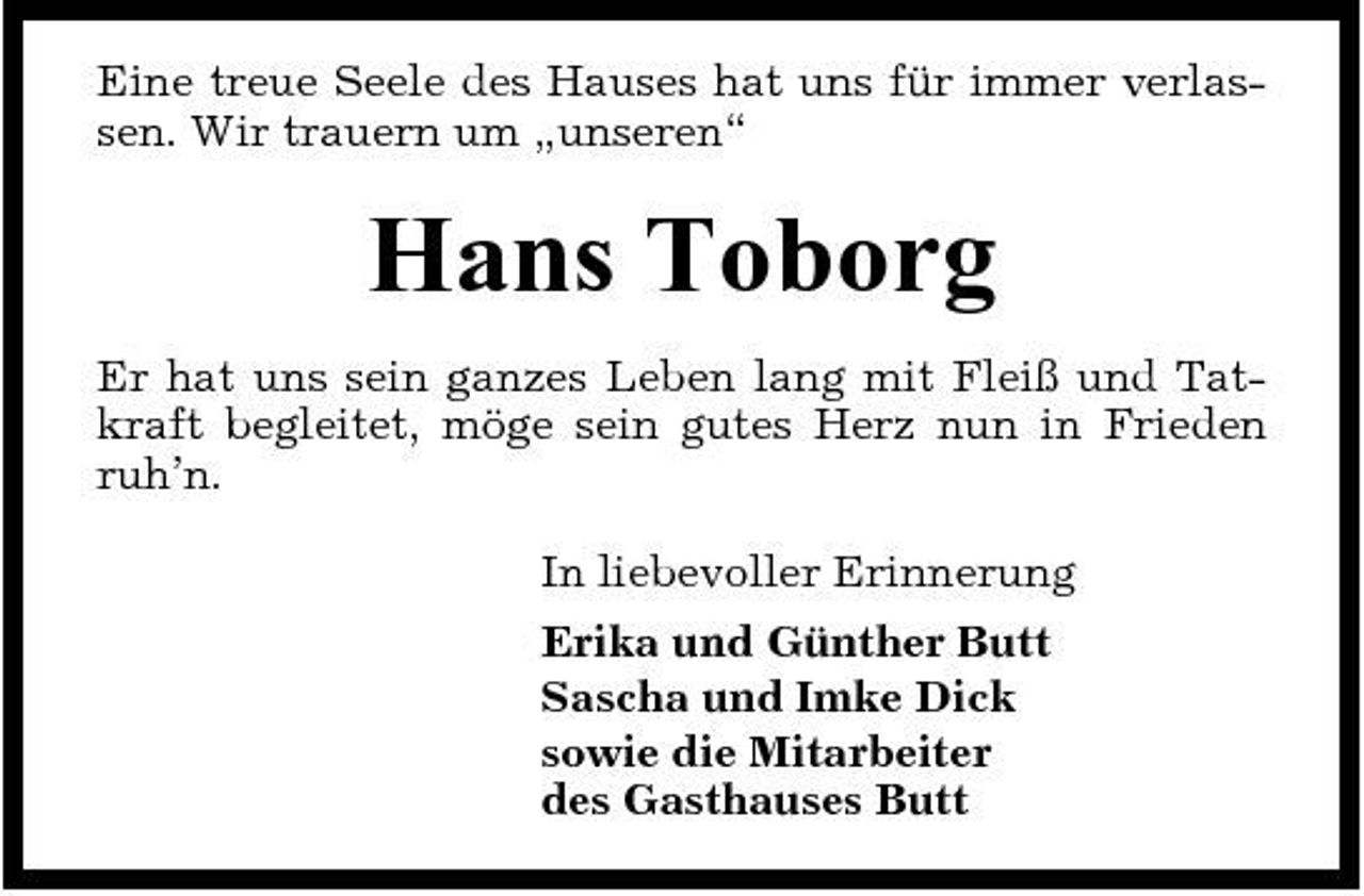 <p>Eine treue Seele des Hauses hat uns für immer verlassen. Wir trauern um „unseren“</p><p>Hans Toborg<br />Er hat uns sein ganzes Leben lang mit Fleiß und Tatkraft begleitet, möge sein gutes Herz nun in Frieden ruh’n. In liebevoller Erinnerung Erika und Günther Butt Sascha und Imke Dick sowie die Mitarbeiter des Gasthauses Butt</p>