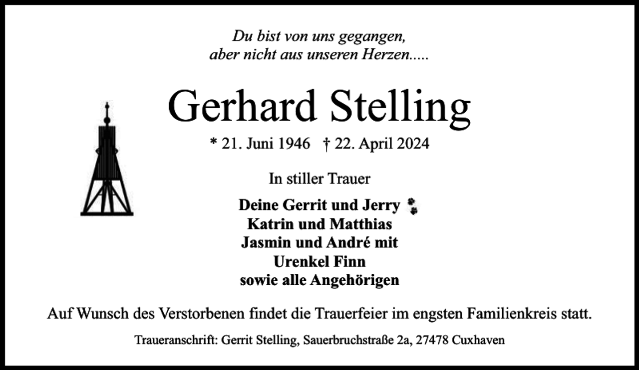 <p>Du bist von uns gegangen,<br />aber nicht aus unseren Herzen.....</p><p>Gerhard Stelling<br />* 21. Juni 1946 † 22. April 2024<br />In stiller Trauer<br />Deine Gerrit und Jerry<br />Katrin und Matthias<br />Jasmin und André mit<br />Urenkel Finn<br />sowie alle Angehörigen<br />Auf Wunsch des Verstorbenen findet die Trauerfeier im engsten Familienkreis statt.<br />Traueranschrift: Gerrit Stelling, Sauerbruchstraße 2a, 27478 Cuxhaven</p>