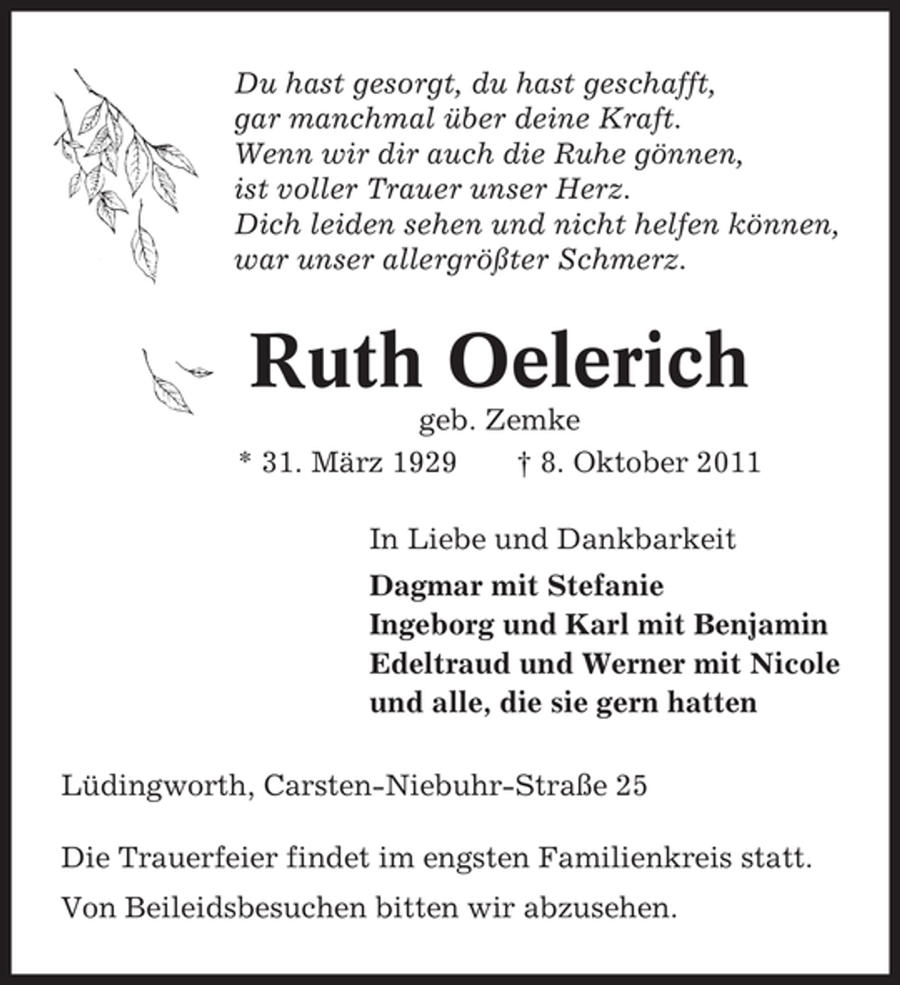 <p>Du hast gesorgt, du hast geschafft,<br />gar manchmal über deine Kraft.<br />Wenn wir dir auch die Ruhe gönnen,<br />ist voller Trauer unser Herz.<br />Dich leiden sehen und nicht helfen können,<br />war unser allergrößter Schmerz.</p><p>Ruth Oelerich<br />geb. Zemke<br />* 31. März 1929<br />† 8. Oktober 2011<br />In Liebe und Dankbarkeit<br />Dagmar mit Stefanie<br />Ingeborg und Karl mit Benjamin<br />Edeltraud und Werner mit Nicole<br />und alle, die sie gern hatten<br />Lüdingworth, Carsten-Niebuhr-Straße 25<br />Die Trauerfeier findet im engsten Familienkreis statt.<br />Von Beileidsbesuchen bitten wir abzusehen.</p>