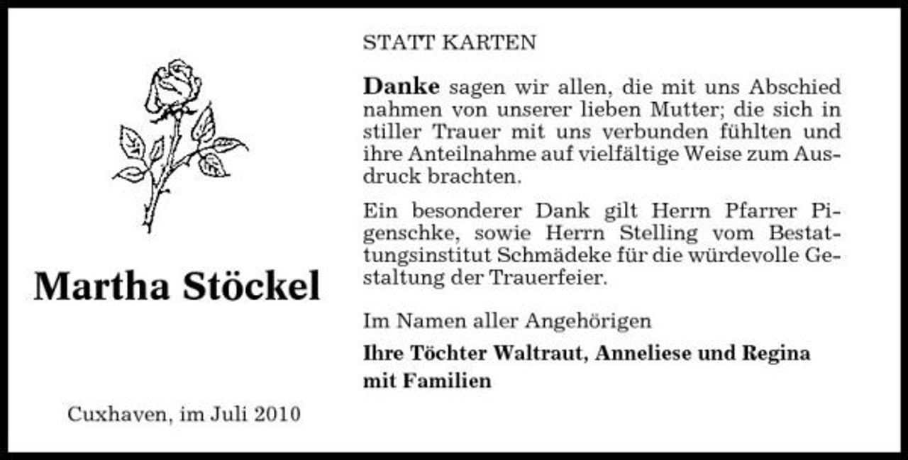 <p>STATT KARTEN</p><p>Danke sagen wir allen, die mit uns Abschied<br />nahmen von unserer lieben Mutter; die sich in stiller Trauer mit uns verbunden fühlten und ihre Anteilnahme auf vielfältige Weise zum Ausdruck brachten. Ein besonderer Dank gilt Herrn Pfarrer Pigenschke, sowie Herrn Stelling vom Bestattungsinstitut Schmädeke für die würdevolle Gestaltung der Trauerfeier. Im Namen aller Angehörigen Ihre Töchter Waltraut, Anneliese und Regina mit Familien Cuxhaven, im Juli 2010</p><p>Martha Stöckel</p>
