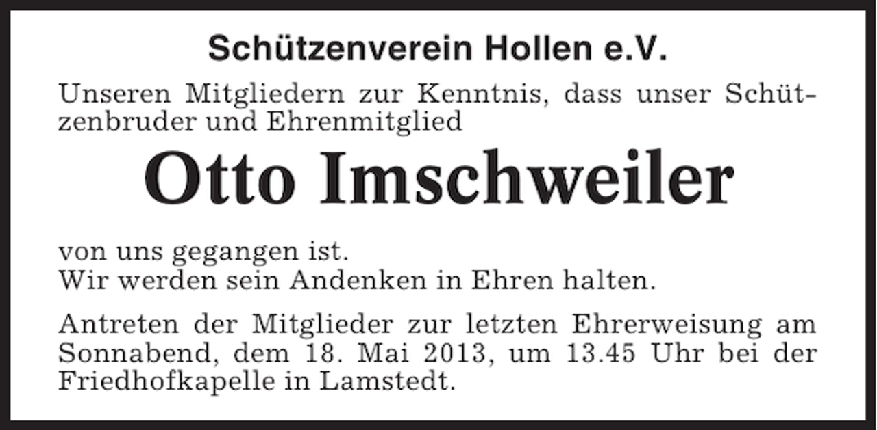 <p>Schützenverein Hollen e.V.<br />Unseren Mitgliedern zur Kenntnis, dass unser Schützenbruder und Ehrenmitglied</p><p>Otto Imschweiler<br />von uns gegangen ist.<br />Wir werden sein Andenken in Ehren halten.<br />Antreten der Mitglieder zur letzten Ehrerweisung am<br />Sonnabend, dem 18. Mai 2013, um 13.45 Uhr bei der<br />Friedhofkapelle in Lamstedt.</p>