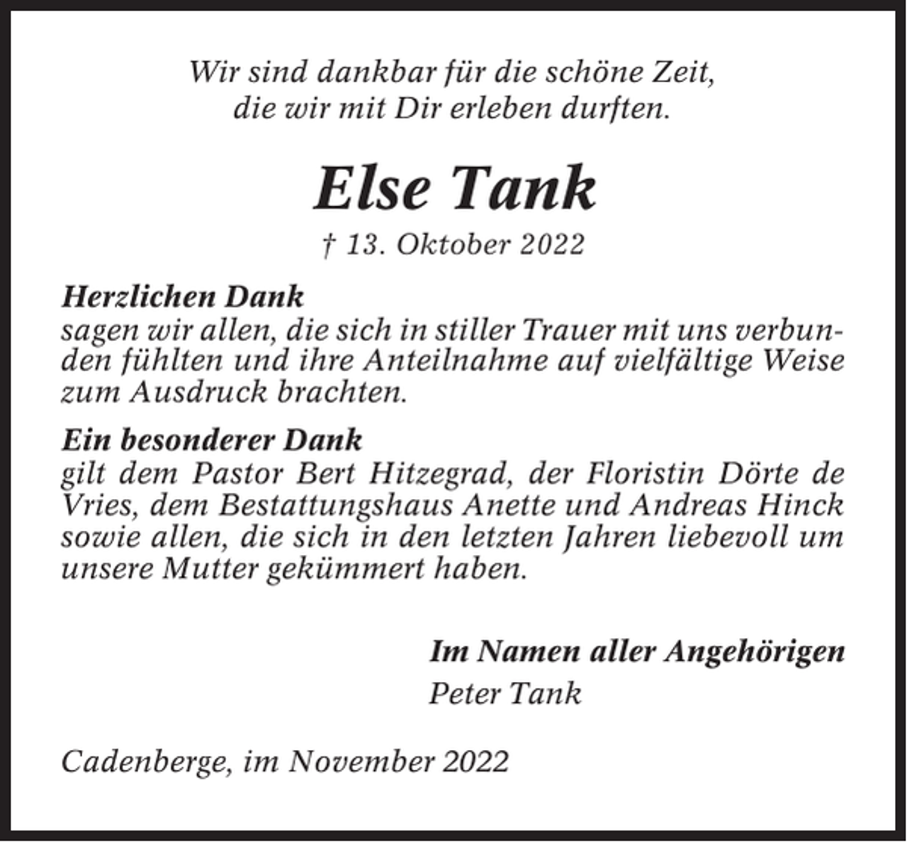 <p>Wir sind dankbar für die schöne Zeit,<br />die wir mit Dir erleben durften.</p><p>Else Tank<br />† 13. Oktober 2022<br />Herzlichen Dank<br />sagen wir allen, die sich in stiller Trauer mit uns verbunden fühlten und ihre Anteilnahme auf vielfältige Weise<br />zum Ausdruck brachten.<br />Ein besonderer Dank<br />gilt dem Pastor Bert Hitzegrad, der Floristin Dörte de<br />Vries, dem Bestattungshaus Anette und Andreas Hinck<br />sowie allen, die sich in den letzten Jahren liebevoll um<br />unsere Mutter gekümmert haben.<br />Im Namen aller Angehörigen<br />Peter Tank<br />Cadenberge, im November 2022</p>