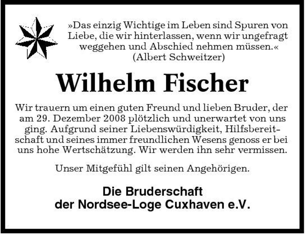 <p>»Das einzig Wichtige im Leben sind Spuren von Liebe, die wir hinterlassen, wenn wir ungefragt weggehen und Abschied nehmen müssen.« (Albert Schweitzer)</p><p>Wilhelm Fischer<br />Wir trauern um einen guten Freund und lieben Bruder, der am 29. Dezember 2008 plötzlich und unerwartet von uns ging. Aufgrund seiner Liebenswürdigkeit, Hilfsbereitschaft und seines immer freundlichen Wesens genoss er bei uns hohe Wertschätzung. Wir werden ihn sehr vermissen. Unser Mitgefühl gilt seinen Angehörigen.</p><p>Die Bruderschaft der Nordsee-Loge Cuxhaven e.V.</p>