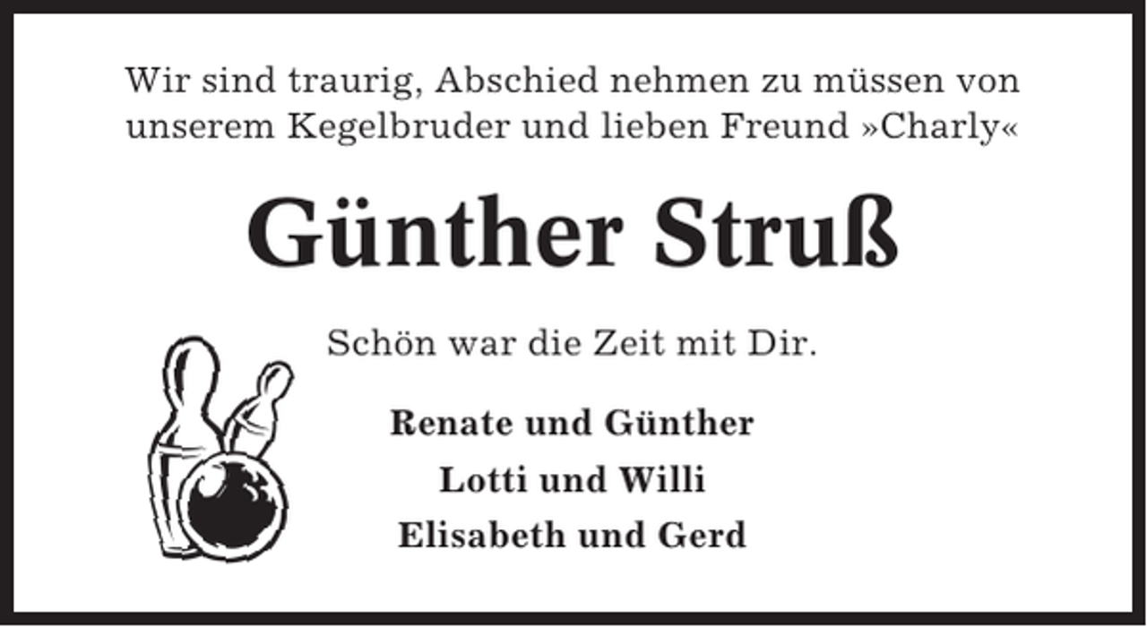 <p>Wir sind traurig, Abschied nehmen zu müssen von<br />unserem Kegelbruder und lieben Freund »Charly«</p><p>Günther Struß<br />Schön war die Zeit mit Dir.<br />Renate und Günther<br />Lotti und Willi<br />Elisabeth und Gerd</p>