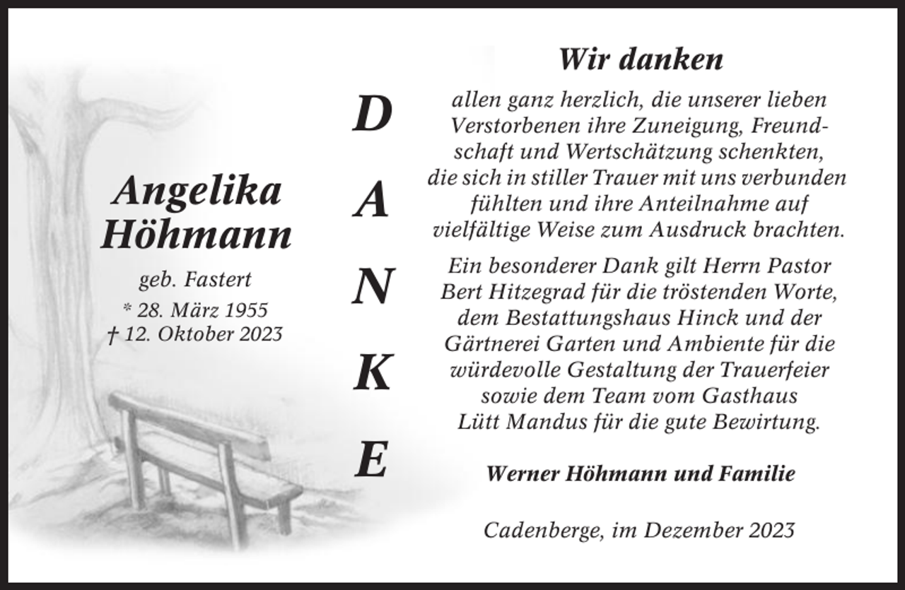 <p>Wir danken</p><p>D<br />Angelika<br />Höhmann</p><p>A</p><p>geb. Fastert</p><p>N</p><p>* 28. März 1955<br />† 12. Oktober 2023</p><p>K<br />E</p><p>allen ganz herzlich, die unserer lieben<br />Verstorbenen ihre Zuneigung, Freundschaft und Wertschätzung schenkten,<br />die sich in stiller Trauer mit uns verbunden<br />fühlten und ihre Anteilnahme auf<br />vielfältige Weise zum Ausdruck brachten.<br />Ein besonderer Dank gilt Herrn Pastor<br />Bert Hitzegrad für die tröstenden Worte,<br />dem Bestattungshaus Hinck und der<br />Gärtnerei Garten und Ambiente für die<br />würdevolle Gestaltung der Trauerfeier<br />sowie dem Team vom Gasthaus<br />Lütt Mandus für die gute Bewirtung.<br />Werner Höhmann und Familie<br />Cadenberge, im Dezember 2023</p>