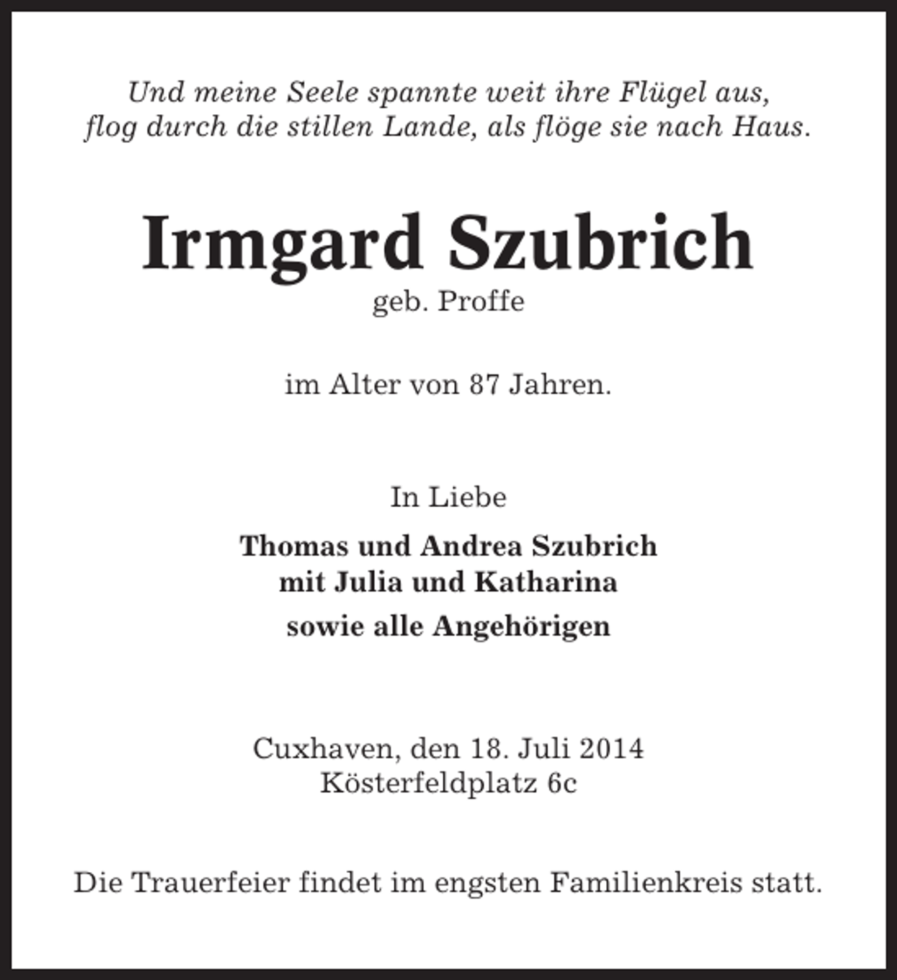 <p>Und meine Seele spannte weit ihre Flügel aus,<br />flog durch die stillen Lande, als flöge sie nach Haus.</p><p>Irmgard Szubrich<br />geb. Proffe<br />im Alter von 87 Jahren.</p><p>In Liebe<br />Thomas und Andrea Szubrich<br />mit Julia und Katharina<br />sowie alle Angehörigen</p><p>Cuxhaven, den 18. Juli 2014<br />Kösterfeldplatz 6c<br />Die Trauerfeier findet im engsten Familienkreis statt.</p>