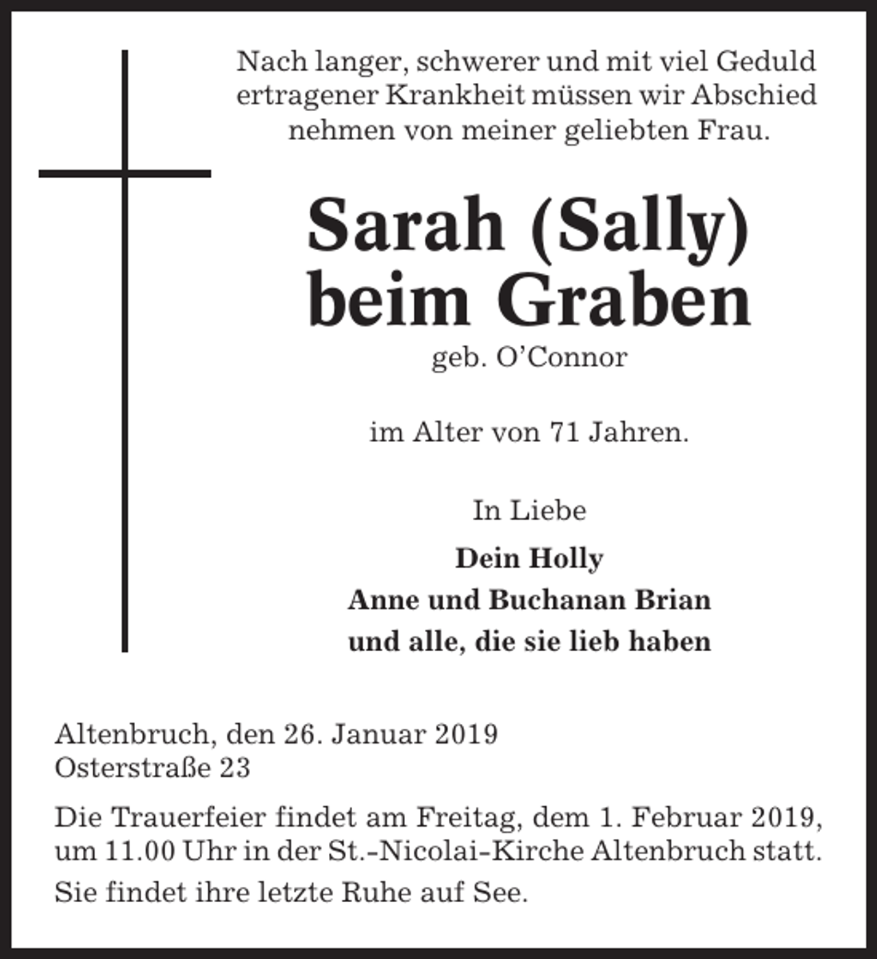 <p>Nach langer, schwerer und mit viel Geduld<br />ertragener Krankheit müssen wir Abschied<br />nehmen von meiner geliebten Frau.</p><p>Sarah (Sally)<br />beim Graben<br />geb. O’Connor<br />im Alter von 71 Jahren.<br />In Liebe<br />Dein Holly<br />Anne und Buchanan Brian<br />und alle, die sie lieb haben<br />Altenbruch, den 26. Januar 2019<br />Osterstraße 23<br />Die Trauerfeier findet am Freitag, dem 1. Februar 2019,<br />um 11.00 Uhr in der St.-Nicolai-Kirche Altenbruch statt.<br />Sie findet ihre letzte Ruhe auf See.</p>