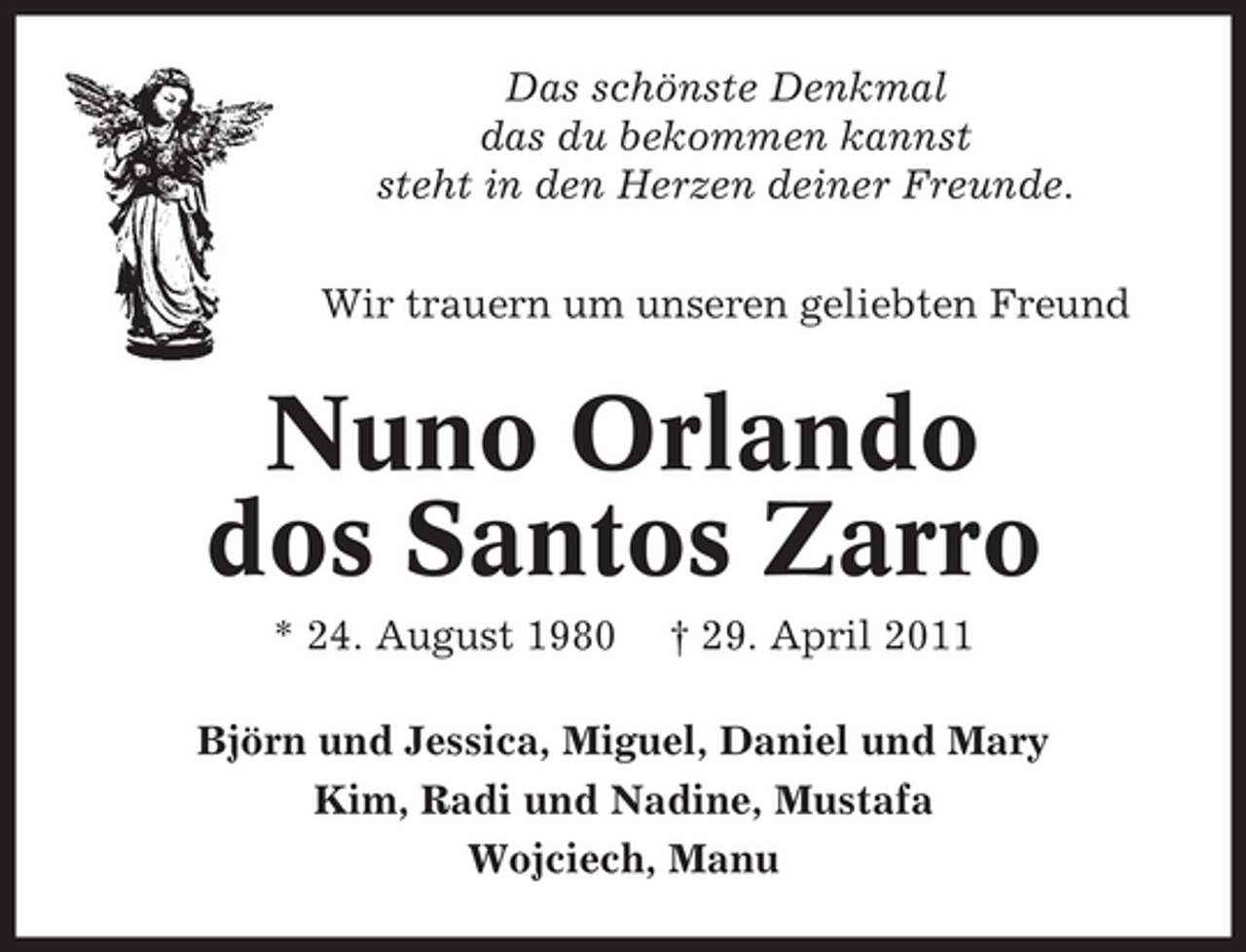 <p>Das schönste Denkmal das du bekommen kannst steht in den Herzen deiner Freunde. Wir trauern um unseren geliebten Freund</p><p>Nuno Orlando dos Santos Zarro<br />* 24. August 1980 † 29. April 2011 Björn und Jessica, Miguel, Daniel und Mary Kim, Radi und Nadine, Mustafa Wojciech, Manu</p>