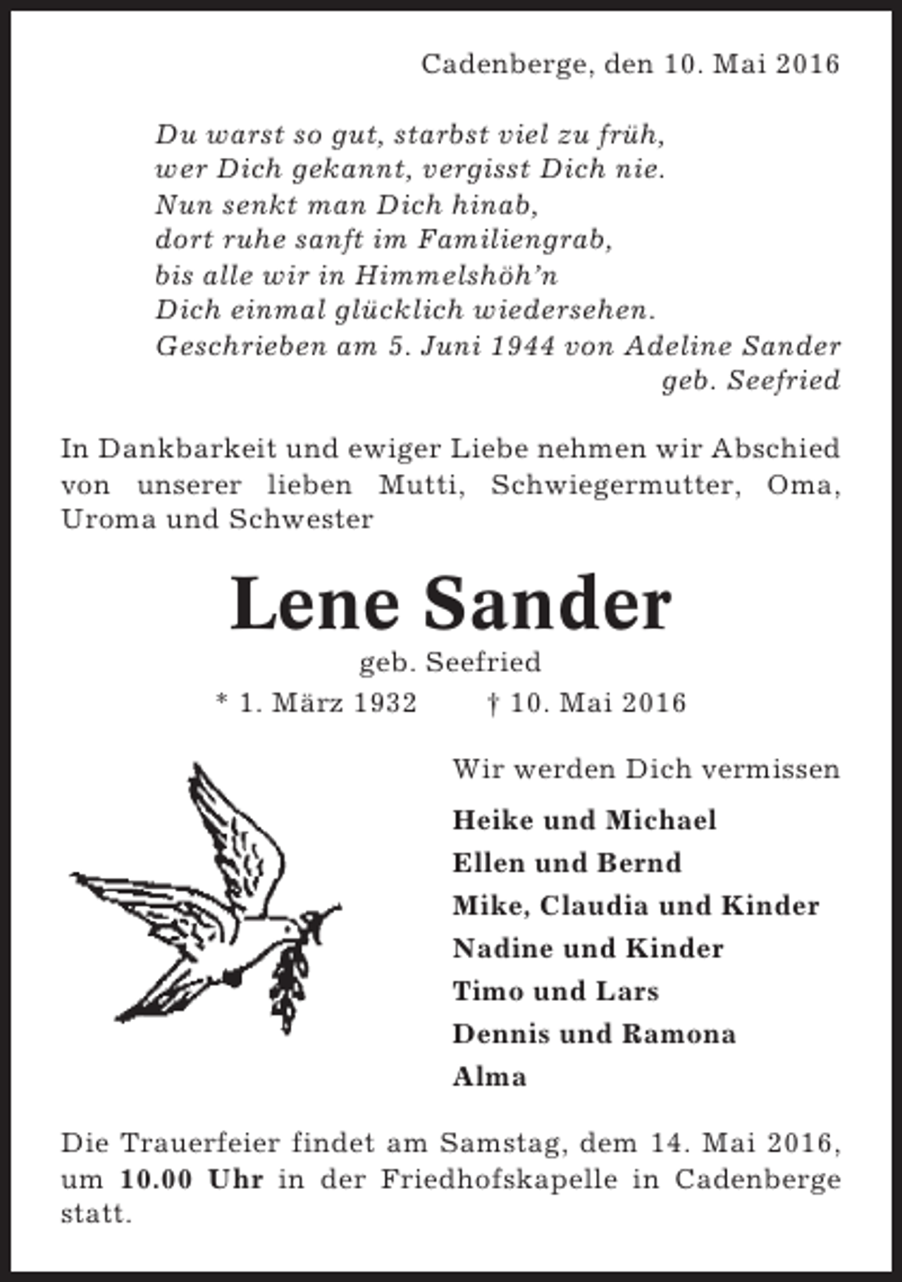 <p>Cadenberge, den 10. Mai 2016<br />Du warst so gut, starbst viel zu früh,<br />wer Dich gekannt, vergisst Dich nie.<br />Nun senkt man Dich hinab,<br />dort ruhe sanft im Familiengrab,<br />bis alle wir in Himmelshöh’n<br />Dich einmal glücklich wiedersehen.<br />Geschrieben am 5. Juni 1944 von Adeline Sander<br />geb. Seefried<br />In Dankbarkeit und ewiger Liebe nehmen wir Abschied<br />von unserer lieben Mutti, Schwiegermutter, Oma,<br />Uroma und Schwester</p><p>Lene Sander<br />geb. Seefried<br />* 1. März 1932<br />† 10. Mai 2016<br />Wir werden Dich vermissen<br />Heike und Michael<br />Ellen und Bernd<br />Mike, Claudia und Kinder<br />Nadine und Kinder<br />Timo und Lars<br />Dennis und Ramona<br />Alma<br />Die Trauerfeier findet am Samstag, dem 14. Mai 2016,<br />um 10.00 Uhr in der Friedhofskapelle in Cadenberge<br />statt.</p>