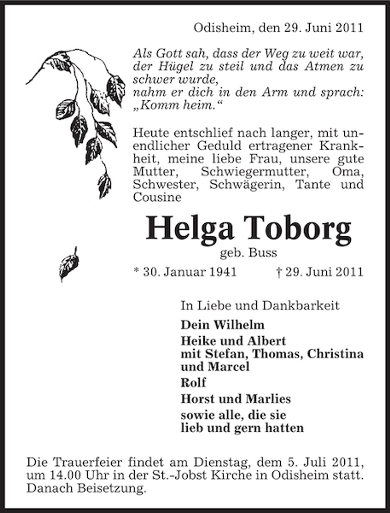 <p>Odisheim, den 29. Juni 2011<br />Als Gott sah, dass der Weg zu weit war,<br />der Hügel zu steil und das Atmen zu<br />schwer wurde,<br />nahm er dich in den Arm und sprach:<br />„Komm heim.“<br />Heute entschlief nach langer, mit unendlicher Geduld ertragener Krankheit, meine liebe Frau, unsere gute<br />Mutter,<br />Schwiegermutter,<br />Oma,<br />Schwester, Schwägerin, Tante und<br />Cousine</p><p>Helga Toborg<br />geb. Buss<br />* 30. Januar 1941</p><p>† 29. Juni 2011</p><p>In Liebe und Dankbarkeit<br />Dein Wilhelm<br />Heike und Albert<br />mit Stefan, Thomas, Christina<br />und Marcel<br />Rolf<br />Horst und Marlies<br />sowie alle, die sie<br />lieb und gern hatten<br />Die Trauerfeier findet am Dienstag, dem 5. Juli 2011,<br />um 14.00 Uhr in der St.-Jobst Kirche in Odisheim statt.<br />Danach Beisetzung.</p>