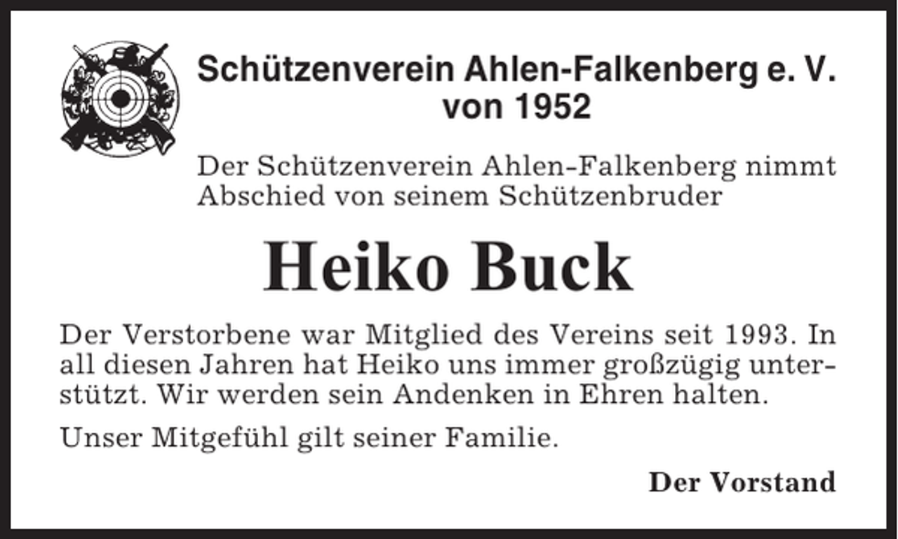 <p>Schützenverein Ahlen-Falkenberg e. V.<br />von 1952<br />Der Schützenverein Ahlen-Falkenberg nimmt<br />Abschied von seinem Schützenbruder</p><p>Heiko Buck<br />Der Verstorbene war Mitglied des Vereins seit 1993. In<br />all diesen Jahren hat Heiko uns immer großzügig unterstützt. Wir werden sein Andenken in Ehren halten.<br />Unser Mitgefühl gilt seiner Familie.<br />Der Vorstand</p>