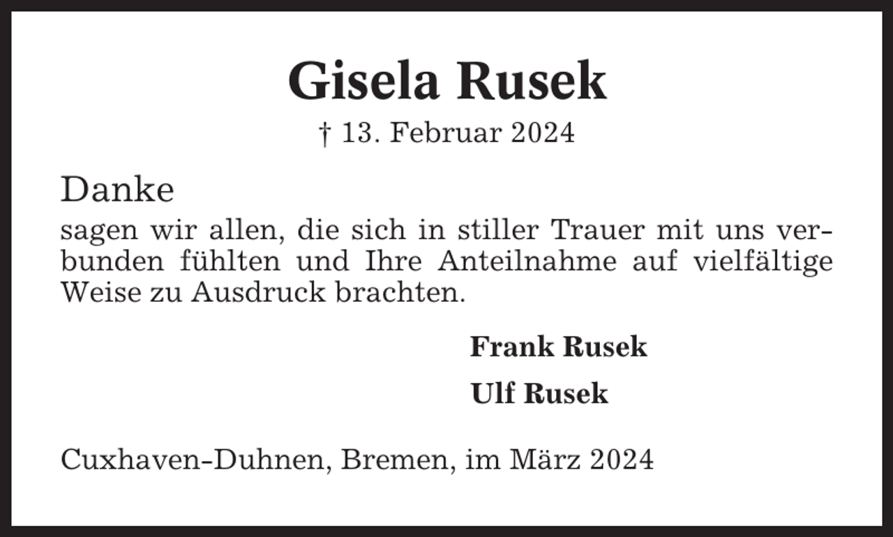 <p>Gisela Rusek<br />† 13. Februar 2024</p><p>Danke<br />sagen wir allen, die sich in stiller Trauer mit uns verbunden fühlten und Ihre Anteilnahme auf vielfältige<br />Weise zu Ausdruck brachten.<br />Frank Rusek<br />Ulf Rusek<br />Cuxhaven-Duhnen, Bremen, im März 2024</p>