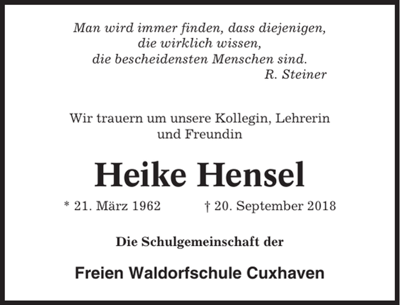 <p>Man wird immer finden, dass diejenigen,<br />die wirklich wissen,<br />die bescheidensten Menschen sind.<br />R. Steiner<br />Wir trauern um unsere Kollegin, Lehrerin<br />und Freundin</p><p>Heike Hensel<br />* 21. März 1962</p><p>† 20. September 2018</p><p>Die Schulgemeinschaft der</p><p>Freien Waldorfschule Cuxhaven</p>