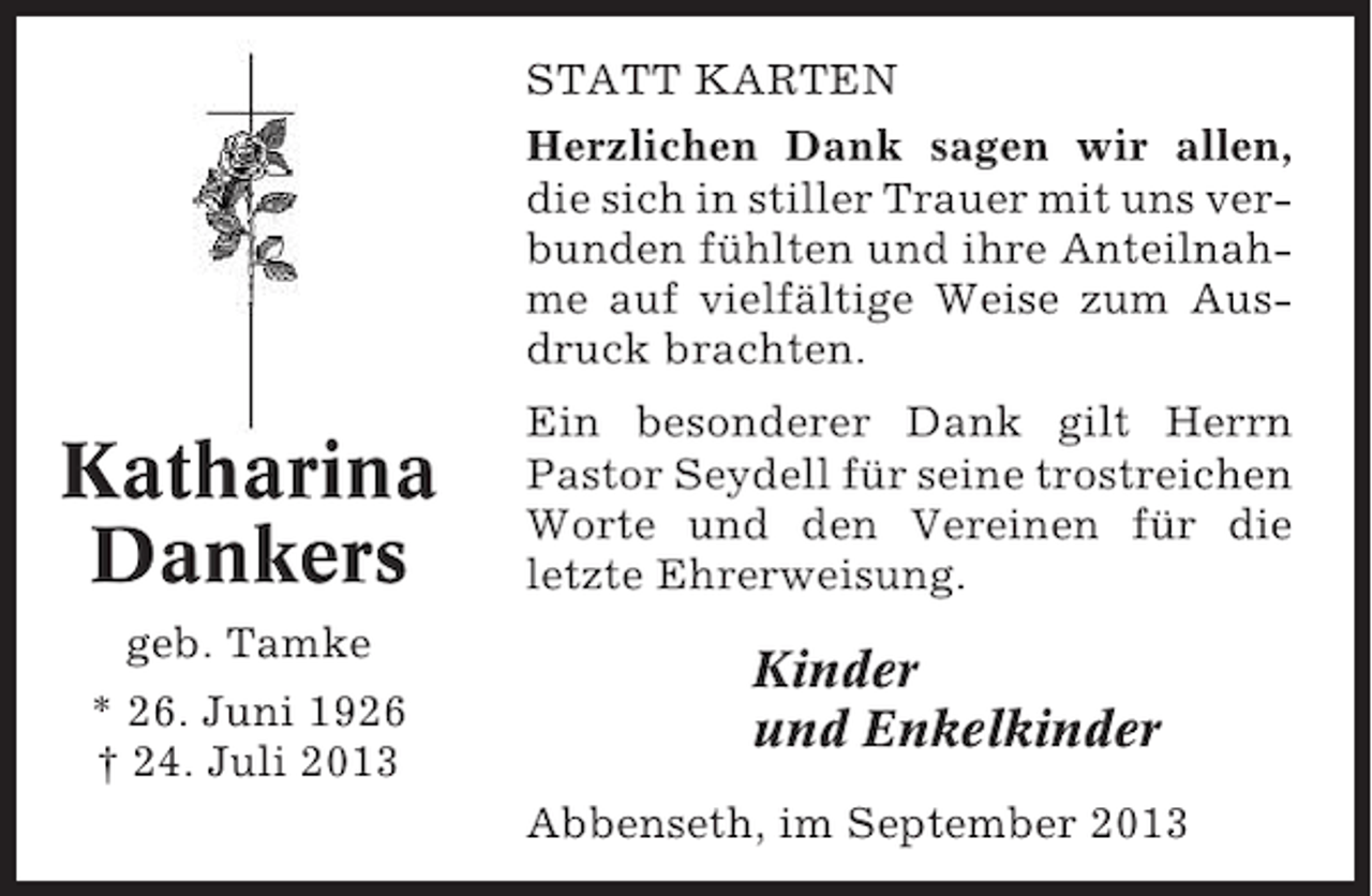 <p>STATT KARTEN<br />Herzlichen Dank sagen wir allen,<br />die sich in stiller Trauer mit uns verbunden fühlten und ihre Anteilnahme auf vielfältige Weise zum Ausdruck brachten.</p><p>Katharina<br />Dankers<br />geb. Tamke<br />* 26. Juni 1926<br />† 24. Juli 2013</p><p>Ein besonderer Dank gilt Herrn<br />Pastor Seydell für seine trostreichen<br />Worte und den Vereinen für die<br />letzte Ehrerweisung.</p><p>Kinder<br />und Enkelkinder<br />Abbenseth, im September 2013</p>