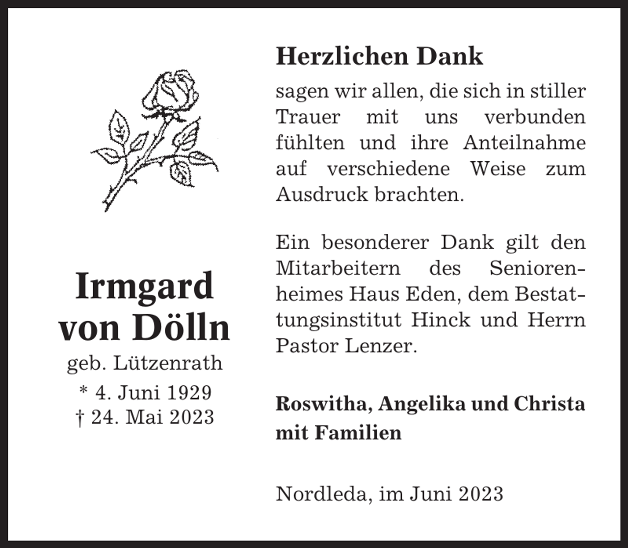 <p>Herzlichen Dank<br />sagen wir allen, die sich in stiller<br />Trauer mit uns verbunden<br />fühlten und ihre Anteilnahme<br />auf verschiedene Weise zum<br />Ausdruck brachten.</p><p>Irmgard<br />von Dölln<br />geb. Lützenrath<br />* 4. Juni 1929<br />† 24. Mai 2023</p><p>Ein besonderer Dank gilt den<br />Mitarbeitern des Seniorenheimes Haus Eden, dem Bestattungsinstitut Hinck und Herrn<br />Pastor Lenzer.<br />Roswitha, Angelika und Christa<br />mit Familien<br />Nordleda, im Juni 2023</p>