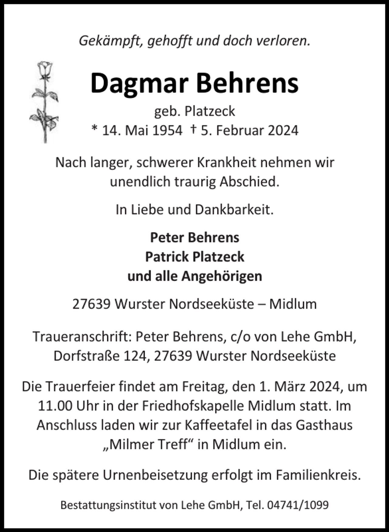 <p>Gekämpft, gehofft und doch verloren.</p><p>Dagmar Behrens<br />geb. Platzeck<br />* 14. Mai 1954 † 5. Februar 2024</p><p>Nach langer, schwerer Krankheit nehmen wir<br />unendlich traurig Abschied.<br />In Liebe und Dankbarkeit.<br />Peter Behrens<br />Patrick Platzeck<br />und alle Angehörigen<br />27639 Wurster Nordseeküste – Midlum<br />Traueranschrift: Peter Behrens, c/o von Lehe GmbH,<br />Dorfstraße 124, 27639 Wurster Nordseeküste<br />Die Trauerfeier findet am Freitag, den 1. März 2024, um<br />11.00 Uhr in der Friedhofskapelle Midlum statt. Im<br />Anschluss laden wir zur Kaffeetafel in das Gasthaus<br />„Milmer Treff“ in Midlum ein.<br />Die spätere Urnenbeisetzung erfolgt im Familienkreis.<br />Bestattungsinstitut von Lehe GmbH, Tel. 04741/1099</p>