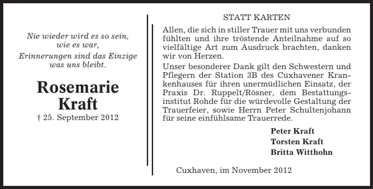<p>STATT KARTEN<br />Nie wieder wird es so sein,<br />wie es war,<br />Erinnerungen sind das Einzige<br />was uns bleibt.</p><p>Rosemarie<br />Kraft<br />† 25. September 2012</p><p>Allen, die sich in stiller Trauer mit uns verbunden<br />fühlten und ihre tröstende Anteilnahme auf so<br />vielfältige Art zum Ausdruck brachten, danken<br />wir von Herzen.<br />Unser besonderer Dank gilt den Schwestern und<br />Pflegern der Station 3B des Cuxhavener Krankenhauses für ihren unermüdlichen Einsatz, der<br />Praxis Dr. Ruppelt/Rösner, dem Bestattungsinstitut Rohde für die würdevolle Gestaltung der<br />Trauerfeier, sowie Herrn Peter Schultenjohann<br />für seine einfühlsame Trauerrede.<br />Peter Kraft<br />Torsten Kraft<br />Britta Witthohn<br />Cuxhaven, im November 2012</p>