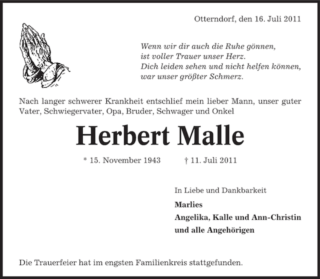 <p>Otterndorf, den 16. Juli 2011</p><p>Wenn wir dir auch die Ruhe gönnen,<br />ist voller Trauer unser Herz.<br />Dich leiden sehen und nicht helfen können,<br />war unser größter Schmerz.<br />Nach langer schwerer Krankheit entschlief mein lieber Mann, unser guter<br />Vater, Schwiegervater, Opa, Bruder, Schwager und Onkel</p><p>Herbert Malle<br />* 15. November 1943</p><p>† 11. Juli 2011</p><p>In Liebe und Dankbarkeit</p><p>Marlies<br />Angelika, Kalle und Ann-Christin<br />und alle Angehörigen</p><p>Die Trauerfeier hat im engsten Familienkreis stattgefunden.</p>