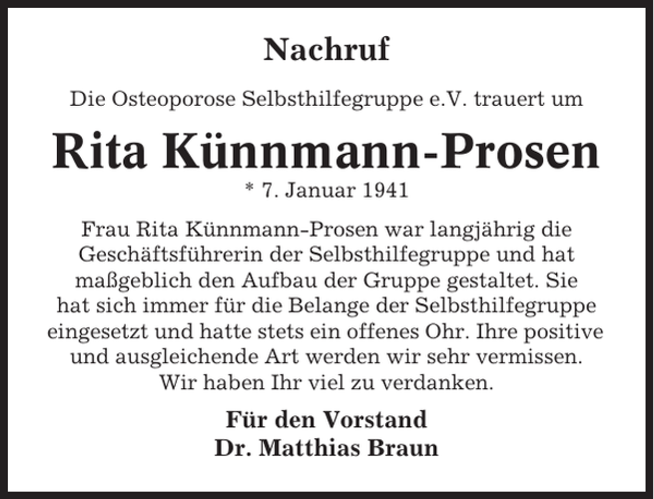 <p>Nachruf<br />Die Osteoporose Selbsthilfegruppe e.V. trauert um</p><p>Rita Künnmann-Prosen<br />* 7. Januar 1941<br />Frau Rita Künnmann-Prosen war langjährig die<br />Geschäftsführerin der Selbsthilfegruppe und hat<br />maßgeblich den Aufbau der Gruppe gestaltet. Sie<br />hat sich immer für die Belange der Selbsthilfegruppe<br />eingesetzt und hatte stets ein offenes Ohr. Ihre positive<br />und ausgleichende Art werden wir sehr vermissen.<br />Wir haben Ihr viel zu verdanken.</p><p>Für den Vorstand<br />Dr. Matthias Braun</p>