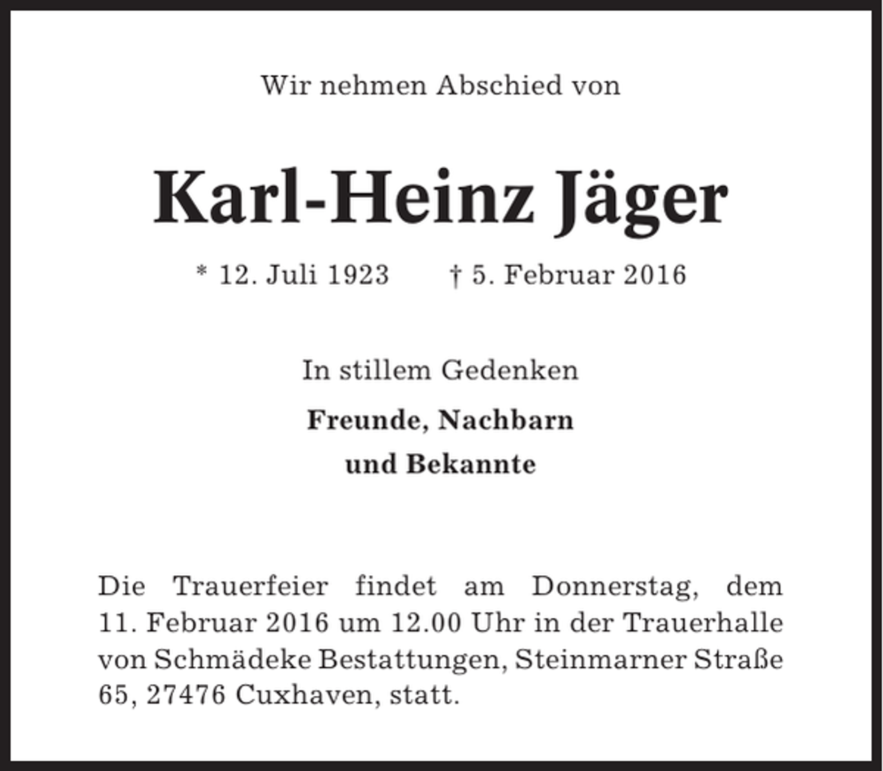 <p>Wir nehmen Abschied von</p><p>Karl-Heinz Jäger<br />* 12. Juli 1923</p><p>† 5. Februar 2016</p><p>In stillem Gedenken<br />Freunde, Nachbarn<br />und Bekannte</p><p>Die Trauerfeier findet am Donnerstag, dem<br />11. Februar 2016 um 12.00 Uhr in der Trauerhalle<br />von Schmädeke Bestattungen, Steinmarner Straße<br />65, 27476 Cuxhaven, statt.</p>