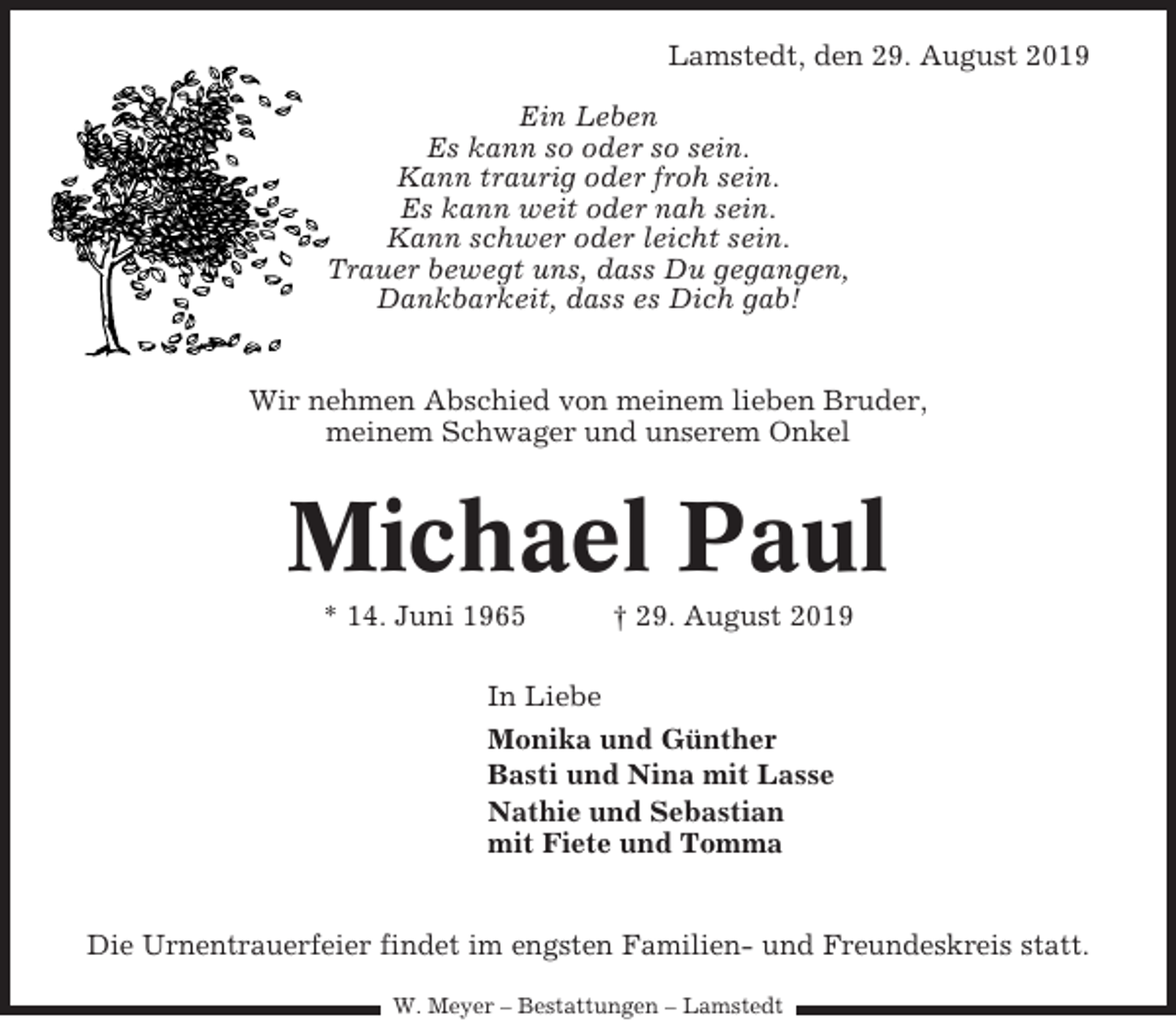 <p>Lamstedt, den 29. August 2019<br />Ein Leben<br />Es kann so oder so sein.<br />Kann traurig oder froh sein.<br />Es kann weit oder nah sein.<br />Kann schwer oder leicht sein.<br />Trauer bewegt uns, dass Du gegangen,<br />Dankbarkeit, dass es Dich gab!</p><p>Wir nehmen Abschied von meinem lieben Bruder,<br />meinem Schwager und unserem Onkel</p><p>Michael Paul<br />* 14. Juni 1965</p><p>† 29. August 2019</p><p>In Liebe<br />Monika und Günther<br />Basti und Nina mit Lasse<br />Nathie und Sebastian<br />mit Fiete und Tomma</p><p>Die Urnentrauerfeier findet im engsten Familien- und Freundeskreis statt.<br />W. Meyer – Bestattungen – Lamstedt</p>