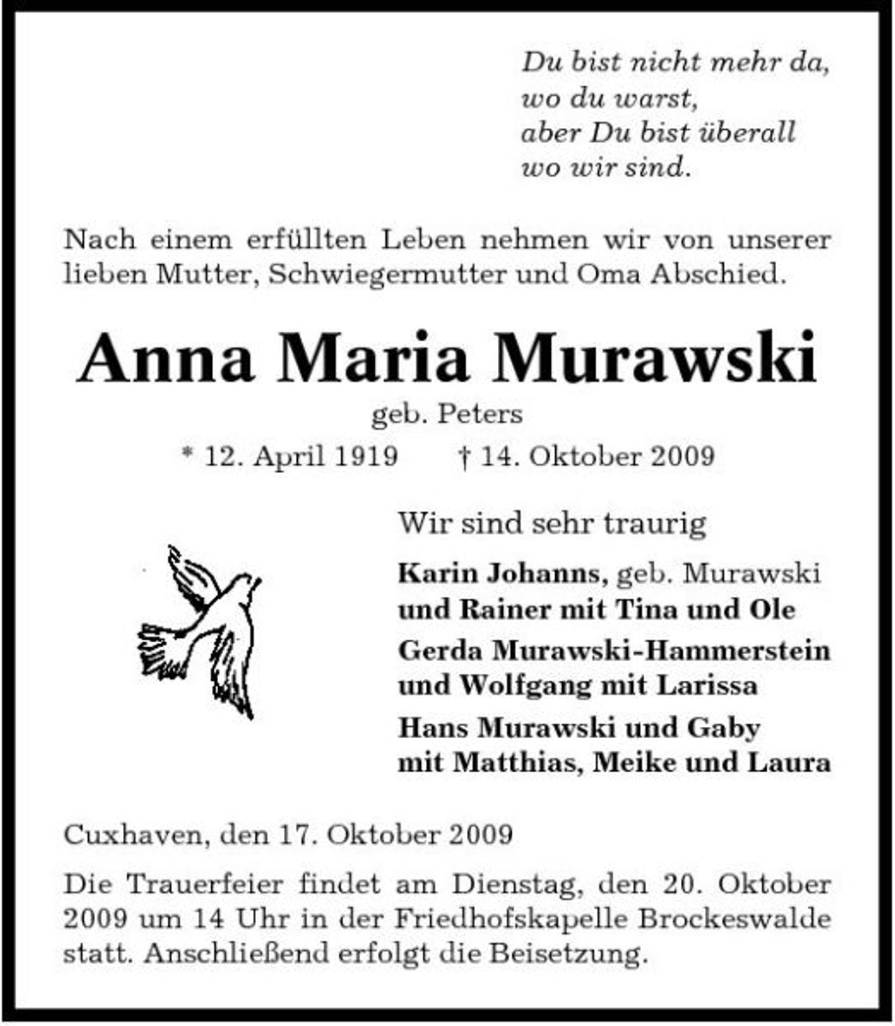 <p>Du bist nicht mehr da, wo du warst, aber Du bist überall wo wir sind. Nach einem erfüllten Leben nehmen wir von unserer lieben Mutter, Schwiegermutter und Oma Abschied.</p><p>Anna Maria Murawski<br />geb. Peters * 12. April 1919 † 14. Oktober 2009</p><p>Wir sind sehr traurig<br />Karin Johanns, geb. Murawski und Rainer mit Tina und Ole Gerda Murawski-Hammerstein und Wolfgang mit Larissa Hans Murawski und Gaby mit Matthias, Meike und Laura Cuxhaven, den 17. Oktober 2009 Die Trauerfeier findet am Dienstag, den 20. Oktober 2009 um 14 Uhr in der Friedhofskapelle Brockeswalde statt. Anschließend erfolgt die Beisetzung.</p>