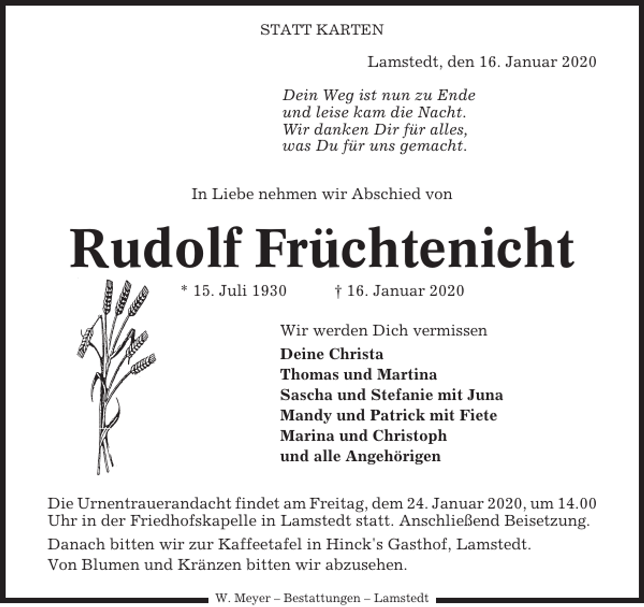 <p>STATT KARTEN</p><p>Lamstedt, den 16. Januar 2020<br />Dein Weg ist nun zu Ende<br />und leise kam die Nacht.<br />Wir danken Dir für alles,<br />was Du für uns gemacht.<br />In Liebe nehmen wir Abschied von</p><p>Rudolf Früchtenicht<br />* 15. Juli 1930</p><p>† 16. Januar 2020</p><p>Wir werden Dich vermissen<br />Deine Christa<br />Thomas und Martina<br />Sascha und Stefanie mit Juna<br />Mandy und Patrick mit Fiete<br />Marina und Christoph<br />und alle Angehörigen<br />Die Urnentrauerandacht findet am Freitag, dem 24. Januar 2020, um 14.00<br />Uhr in der Friedhofskapelle in Lamstedt statt. Anschließend Beisetzung.<br />Danach bitten wir zur Kaffeetafel in Hinck's Gasthof, Lamstedt.<br />Von Blumen und Kränzen bitten wir abzusehen.<br />W. Meyer – Bestattungen – Lamstedt</p>