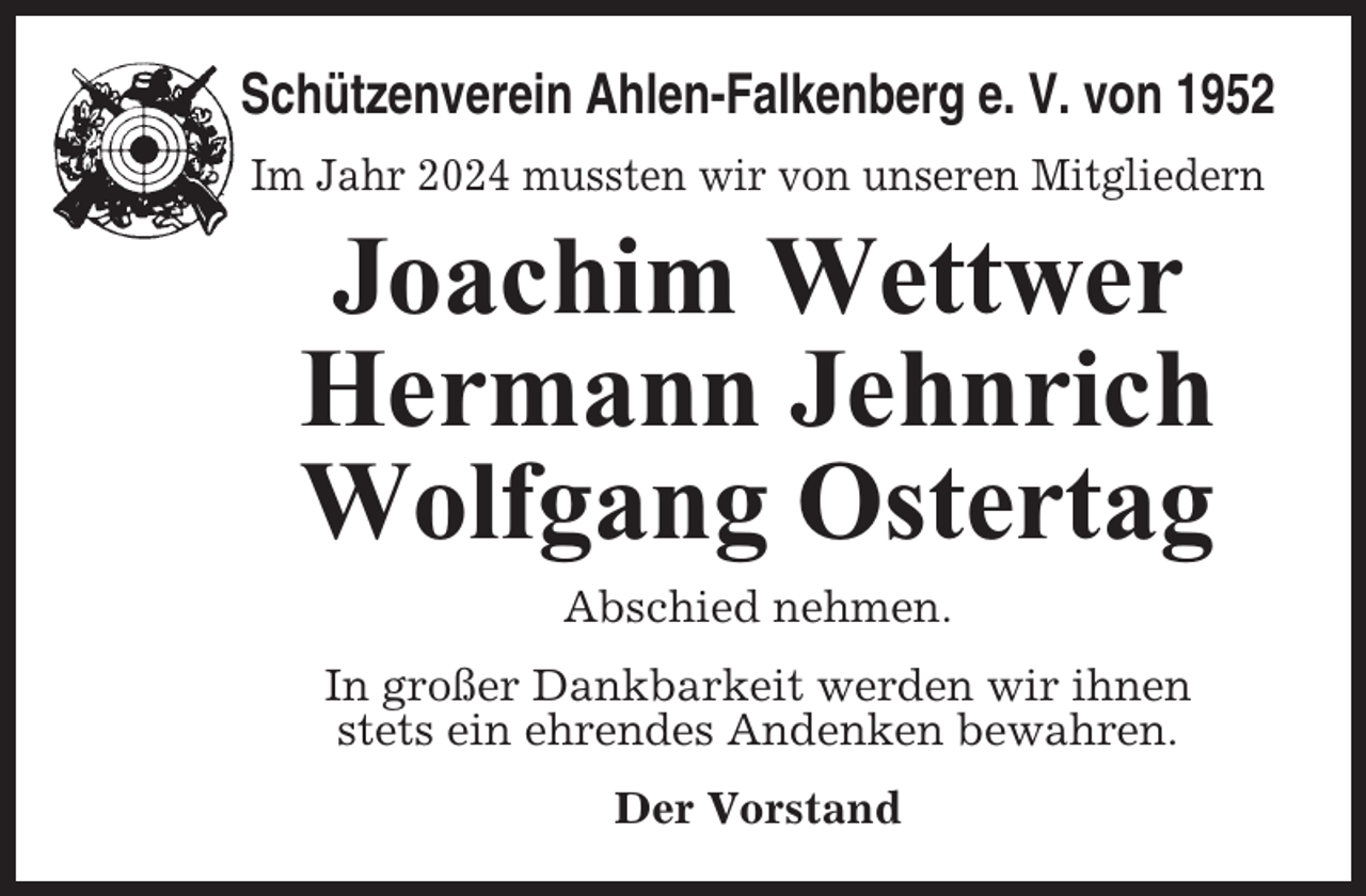 <p>Schützenverein Ahlen-Falkenberg e. V. von 1952<br />Im Jahr 2024 mussten wir von unseren Mitgliedern</p><p>Joachim Wettwer<br />Hermann Jehnrich<br />Wolfgang Ostertag<br />Abschied nehmen.<br />In großer Dankbarkeit werden wir ihnen<br />stets ein ehrendes Andenken bewahren.<br />Der Vorstand</p>