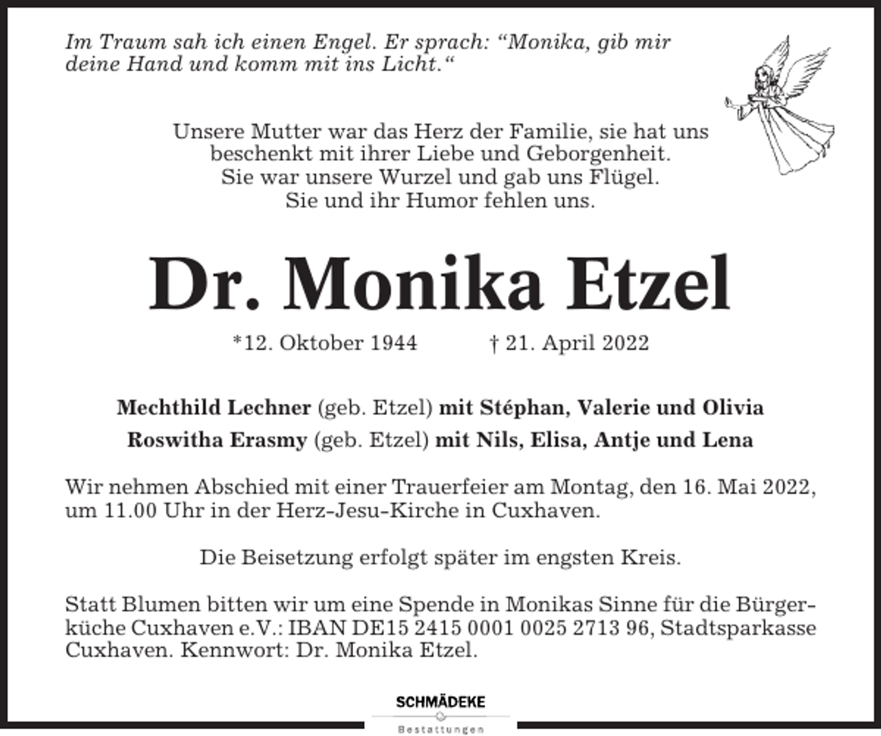 <p>Im Traum sah ich einen Engel. Er sprach: “Monika, gib mir<br />deine Hand und komm mit ins Licht.“<br />Unsere Mutter war das Herz der Familie, sie hat uns<br />beschenkt mit ihrer Liebe und Geborgenheit.<br />Sie war unsere Wurzel und gab uns Flügel.<br />Sie und ihr Humor fehlen uns.</p><p>Dr. Monika Etzel<br />*12. Oktober 1944</p><p>† 21. April 2022</p><p>Mechthild Lechner (geb. Etzel) mit Stéphan, Valerie und Olivia<br />Roswitha Erasmy (geb. Etzel) mit Nils, Elisa, Antje und Lena<br />Wir nehmen Abschied mit einer Trauerfeier am Montag, den 16. Mai 2022,<br />um 11.00 Uhr in der Herz-Jesu-Kirche in Cuxhaven.<br />Die Beisetzung erfolgt später im engsten Kreis.<br />Statt Blumen bitten wir um eine Spende in Monikas Sinne für die Bürgerküche Cuxhaven e.V.: IBAN DE15 2415 0001 0025 2713 96, Stadtsparkasse<br />Cuxhaven. Kennwort: Dr. Monika Etzel.</p>