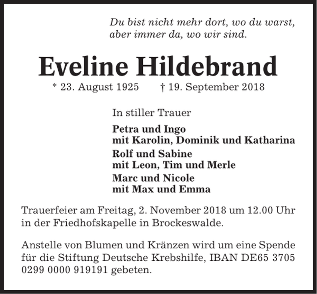 <p>Du bist nicht mehr dort, wo du warst,<br />aber immer da, wo wir sind.</p><p>Eveline Hildebrand<br />* 23. August 1925</p><p>† 19. September 2018</p><p>In stiller Trauer<br />Petra und Ingo<br />mit Karolin, Dominik und Katharina<br />Rolf und Sabine<br />mit Leon, Tim und Merle<br />Marc und Nicole<br />mit Max und Emma<br />Trauerfeier am Freitag, 2. November 2018 um 12.00 Uhr<br />in der Friedhofskapelle in Brockeswalde.<br />Anstelle von Blumen und Kränzen wird um eine Spende<br />für die Stiftung Deutsche Krebshilfe, IBAN DE65 3705<br />0299 0000 919191 gebeten.</p>